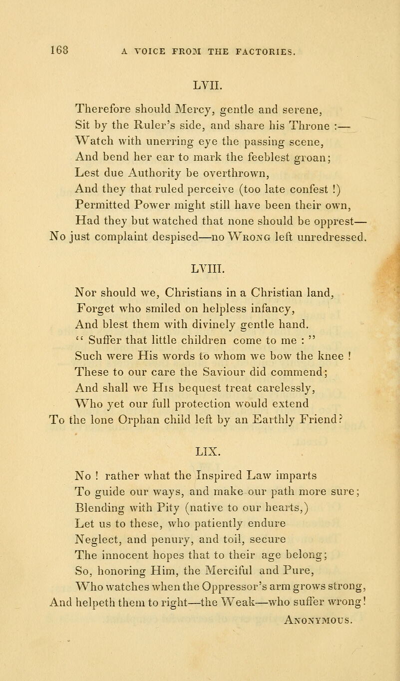 LVII. Therefore should Mercy, gentle and serene, Sit by the Ruler's side, and share his Throne :— Watch with unerring eye the passing scene, And bend her ear to mark the feeblest groan; Lest due Authority be overthrown, And they that ruled perceive (too late confest !) Permitted Power might still have been their own, Had they but watched that none should be opprest— No just complaint despised—no Wrong left unredressed. LYIII. Nor should we, Christians in a Christian land, Forget who smiled on helpless infancy, And blest them with divinely gentle hand.  Suffer that little children come to me :  Such were His words to whom we bow the knee ! These to our care the Saviour did commend; And shall we His bequest treat carelessly, Who yet our full protection would extend To the lone Orphan child left by an Earthly Friend? LIX. No ! rather what the Inspired Law imparts To guide our ways, and make our path more sure; Blending with Pity (native to our hearts,) Let us to these, who patiently endure Neglect, and penury, and toil, secure The innocent hopes that to their age belong; So, honoring Him, the Merciful and Pure, Who watches when the Oppressor's arm grows strong, And helpeth them to right—the Weak—who suffer wrong! Anonymous.