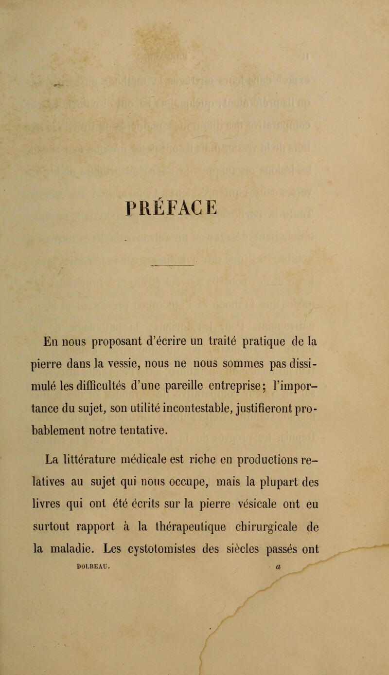 PRÉFACE En nous proposant d'écrire un traité pratique de la pierre dans la vessie, nous ne nous sommes pas dissi- mulé les difficultés d'une pareille entreprise; l'impor- tance du sujet, son utilité incontestable, justifieront pro- bablement notre tentative. La littérature médicale est riche en productions re- latives au sujet qui nous occupe, mais la plupart des livres qui ont été écrits sur la pierre vésicale ont eu surtout rapport à la thérapeutique chirurgicale de la maladie. Les cystotomistes des siècles passés ont DOLBEAU. a