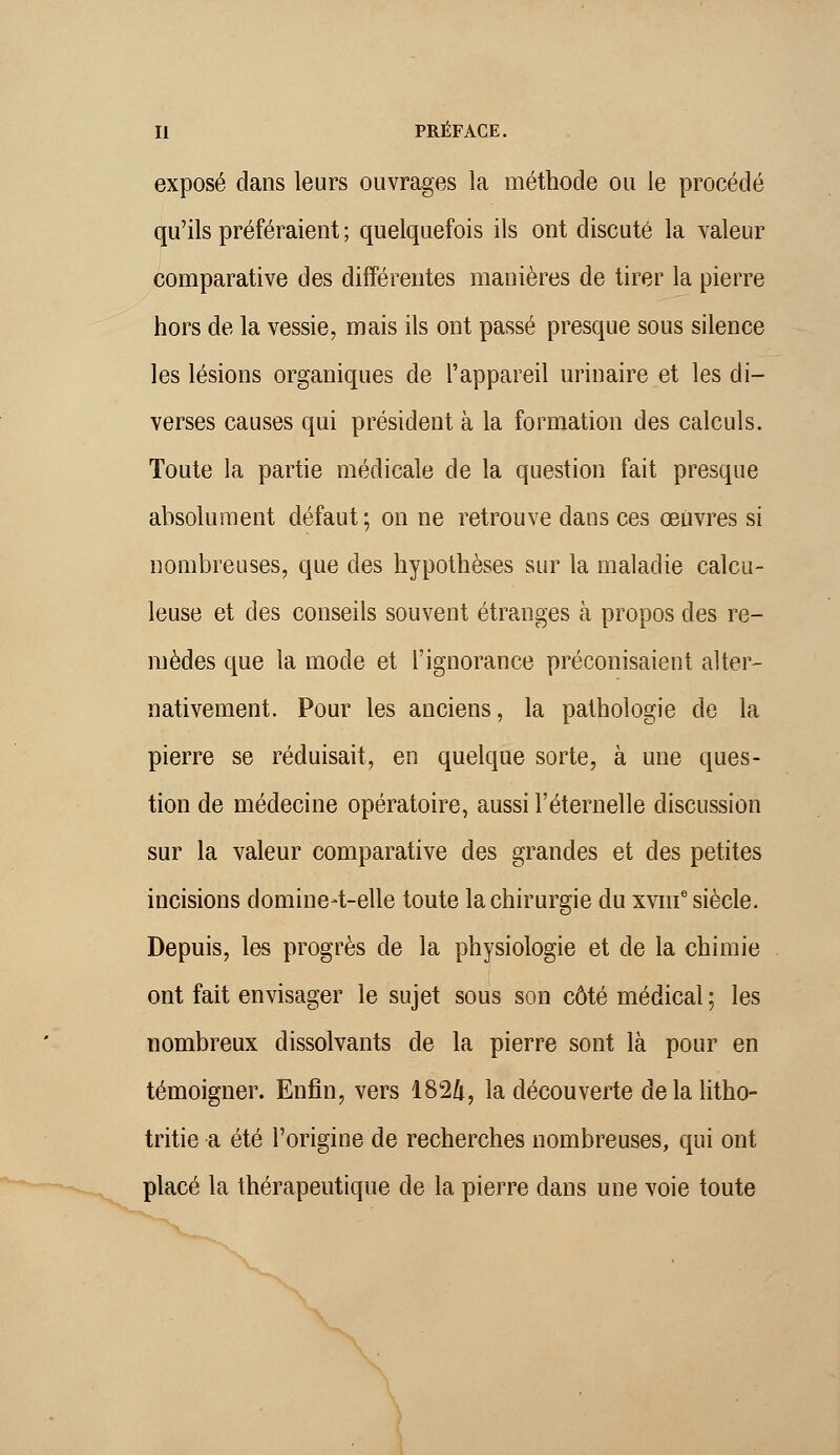 exposé dans leurs ouvrages la méthode ou le procédé qu'ils préféraient ; quelquefois ils ont discuté la valeur comparative des différentes manières de tirer la pierre hors de la vessie, mais ils ont passé presque sous silence les lésions organiques de l'appareil urinaire et les di- verses causes qui président à la formation des calculs. Toute la partie médicale de la question fait presque absolument défaut; on ne retrouve dans ces œuvres si nombreuses, que des hypothèses sur la maladie calcu- leuse et des conseils souvent étranges à propos des re- mèdes que la mode et l'ignorance préconisaient alter- nativement. Pour les anciens, la pathologie de la pierre se réduisait, en quelque sorte, à une ques- tion de médecine opératoire, aussi l'éternelle discussion sur la valeur comparative des grandes et des petites incisions domine-t-elle toute la chirurgie du xvme siècle. Depuis, les progrès de la physiologie et de la chimie ont fait envisager le sujet sous son côté médical ; les nombreux dissolvants de la pierre sont là pour en témoigner. Enfin, vers 182&, la découverte de la litho- tritie a été l'origine de recherches nombreuses, qui ont placé la thérapeutique de la pierre dans une voie toute