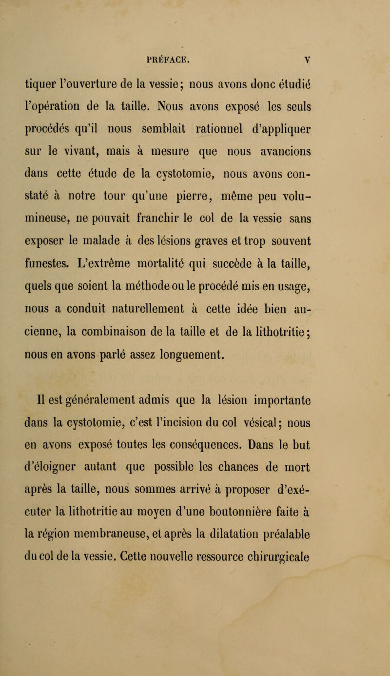 tiquer l'ouverture de la vessie; nous avons donc étudié l'opération de la taille. Nous avons exposé les seuls procédés qu'il nous semblait rationnel d'appliquer sur le vivant, mais à mesure que nous avancions dans cette étude de la cystotomie, nous avons con- staté à notre tour qu'une pierre, même peu volu- mineuse, ne pouvait franchir le col de la vessie sans exposer le malade à des lésions graves et trop souvent funestes. L'extrême mortalité qui succède à la taille, quels que soient la méthode ou le procédé mis en usage, nous a conduit naturellement à cette idée bien an- cienne, la combinaison de la taille et de la lithotritie ; nous en avons parlé assez longuement. Il est généralement admis que la lésion importante dans la cystotomie, c'est l'incision du col vésical; nous en avons exposé toutes les conséquences. Dans le but d'éloigner autant que possible les chances de mort après la taille, nous sommes arrivé à proposer d'exé- cuter la lithotritie au moyen d'une boutonnière faite à la région membraneuse, et après la dilatation préalable du col de la vessie. Cette nouvelle ressource chirurgicale