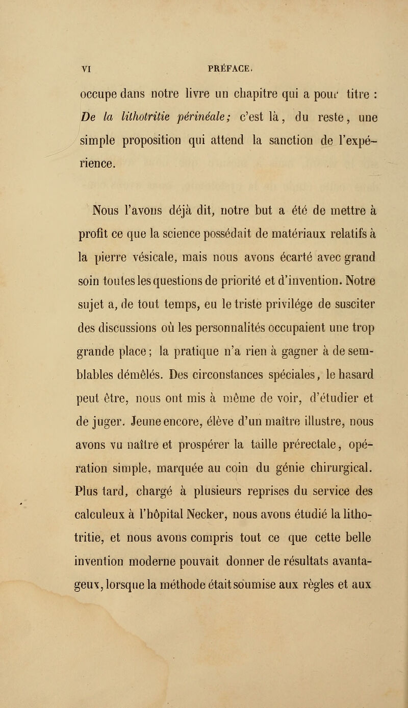 occupe dans notre livre un chapitre qui a pouf titre : De la lilhotritie périnéale; c'est là, du reste, une simple proposition qui attend la sanction de l'expé- rience. Nous l'avons déjà dit, notre but a été de mettre à profit ce que la science possédait de matériaux relatifs à la pierre vésicate, mais nous avons écarté avec grand soin toutes les questions de priorité et d'invention. Notre sujet a, de tout temps, eu le triste privilège de susciter des discussions où les personnalités occupaient une trop grande place ; la pratique n'a rien à gagner à de sem- blables démêlés. Des circonstances spéciales, le hasard peut être, nous ont mis à même de voir, d'étudier et de juger. Jeune encore, élève d'un maître illustre, nous avons vu naître et prospérer la taille prérectale, opé- ration simple, marquée au coin du génie chirurgical. Plus tard, chargé à plusieurs reprises du service des calculeux à l'hôpital Necker, nous avons étudié la litho- tritie, et nous avons compris tout ce que cette belle invention moderne pouvait donner de résultats avanta- geux, lorsque la méthode était soumise aux règles et aux