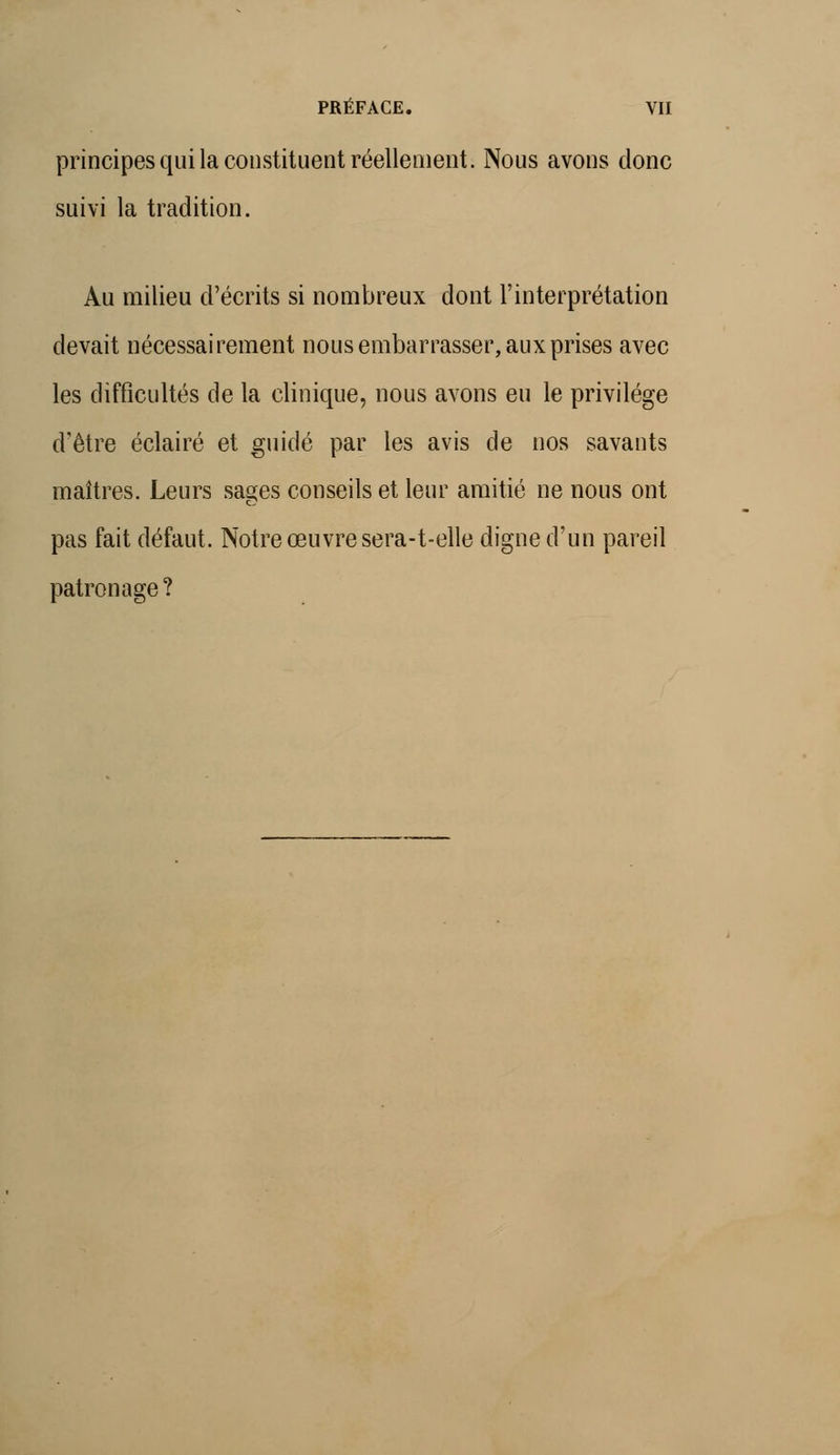 principes qui la constituent réellement. Nous avons donc suivi la tradition. Au milieu d'écrits si nombreux dont l'interprétation devait nécessairement nous embarrasser, aux prises avec les difficultés de la clinique, nous avons eu le privilège d'être éclairé et guidé par les avis de nos savants maîtres. Leurs sages conseils et leur amitié ne nous ont pas fait défaut. Notre œuvre sera-t-elle digne d'un pareil patronage?