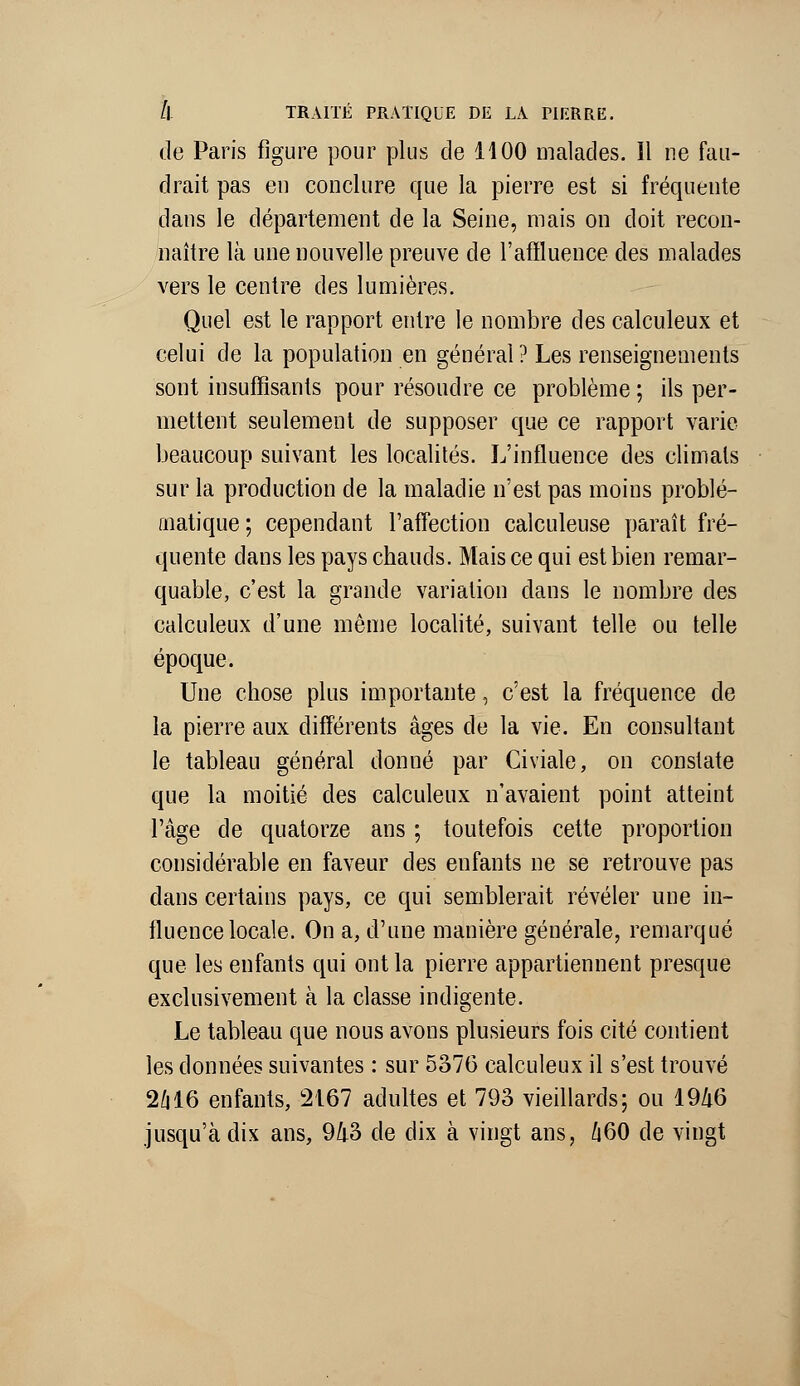 de Paris figure pour plus de 1100 malades. Il ne fau- drait pas en conclure que la pierre est si fréquente dans le département de la Seine, mais on doit recon- naître là une nouvelle preuve de l'affluence des malades vers le centre des lumières. Quel est le rapport entre le nombre des calculeux et celui de la population en général ? Les renseignements sont insuffisants pour résoudre ce problème ; ils per- mettent seulement de supposer que ce rapport varie beaucoup suivant les localités. L'influence des climats sur la production de la maladie n'est pas moins problé- matique; cependant l'affection calculeuse paraît fré- quente dans les pays chauds. Mais ce qui est bien remar- quable, c'est la grande variation dans le nombre des calculeux d'une même localité, suivant telle ou telle époque. Une chose plus importante, c'est la fréquence de la pierre aux différents âges de la vie. En consultant le tableau général donné par Civiale, on constate que la moitié des calculeux n'avaient point atteint l'âge de quatorze ans ; toutefois cette proportion considérable en faveur des enfants ne se retrouve pas dans certains pays, ce qui semblerait révéler une in- fluence locale. On a, d'une manière générale, remarqué que les enfants qui ont la pierre appartiennent presque exclusivement à la classe indigente. Le tableau que nous avons plusieurs fois cité contient les données suivantes : sur 5376 calculeux il s'est trouvé 2416 enfants, 2167 adultes et 793 vieillards; ou 1946 .jusqu'à dis ans, 9/l3 de dix à vingt ans, /i60 de vingt