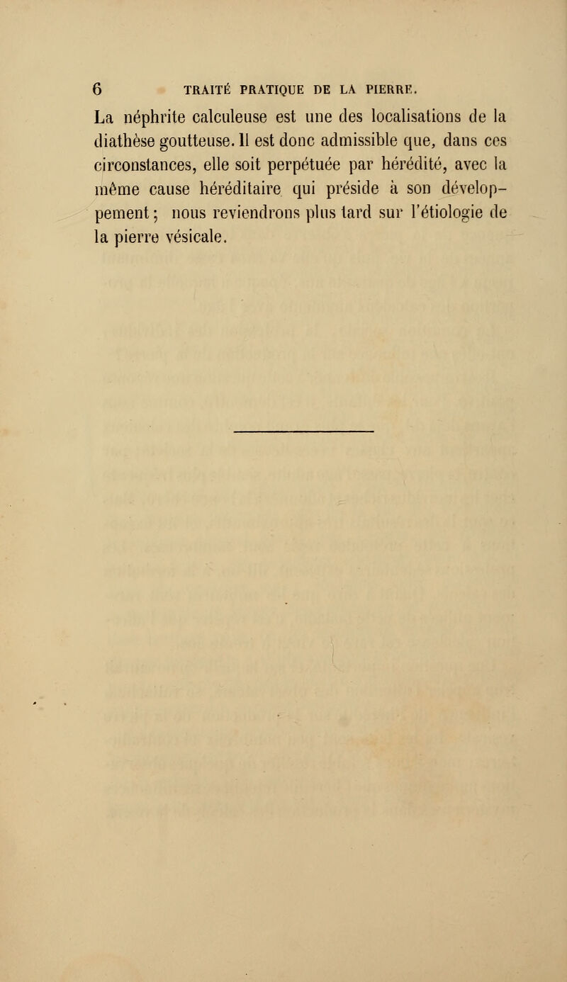 La néphrite calculeuse est une des localisations de la diathèse goutteuse. Il est donc admissible que, dans ces circonstances, elle soit perpétuée par hérédité, avec la même cause héréditaire qui préside à son dévelop- pement ; nous reviendrons plus tard sur l'étiologie de la pierre vésicale.