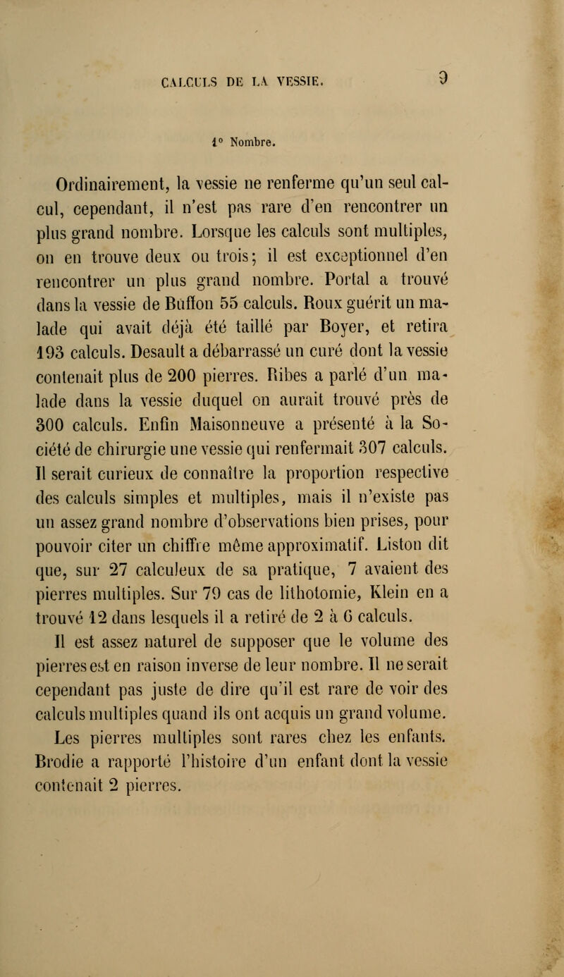 1° Nombre. Ordinairement, la vessie ne renferme qu'un seul cal- cul, cependant, il n'est pas rare d'en rencontrer un plus grand nombre. Lorsque les calculs sont multiples, on en trouve deux ou trois; il est exceptionnel d'en rencontrer un plus grand nombre. Portai a trouvé dans la vessie de Bùffon 55 calculs. Roux guérit un ma- lade qui avait déjà été taillé par Boyer, et retira 193 calculs. Desault a débarrassé un curé dont la vessie contenait plus de 200 pierres. Ribes a parlé d'un ma- lade dans la vessie duquel on aurait trouvé près de 300 calculs. Enfin Maisonneuve a présenté à la So- ciété de chirurgie une vessie qui renfermait 307 calculs. Il serait curieux de connaître la proportion respective des calculs simples et multiples, mais il n'existe pas un assez grand nombre d'observations bien prises, pour pouvoir citer un chiffre môme approximatif. Liston dit que, sur 27 calculeux de sa pratique, 7 avaient des pierres multiples. Sur 79 cas de litholomie, Klein en a trouvé 12 dans lesquels il a retiré de 2 à G calculs. Il est assez naturel de supposer que le volume des pierres est en raison inverse de leur nombre. Il ne serait cependant pas juste de dire qu'il est rare de voir des calculs multiples quand ils ont acquis un grand volume. Les pierres multiples sont rares chez les enfants. Brodie a rapporté l'histoire d'un enfant dont la vessie contenait 2 pierres.