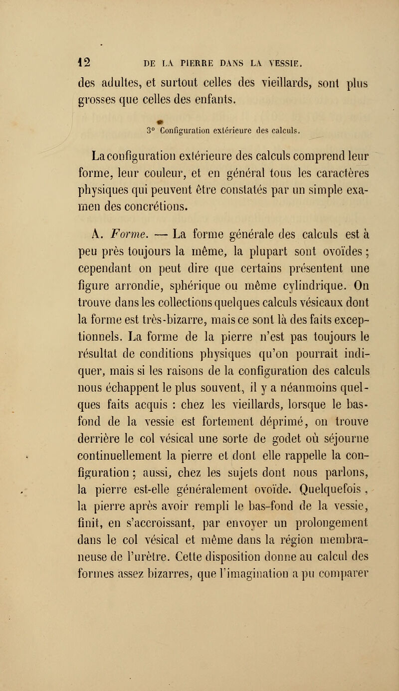 des adultes, et surtout celles des vieillards, sont plus grosses que celles des enfants. 3° Configuration extérieure des calculs. La configuration extérieure des calculs comprend leur forme, leur couleur, et en général tous les caractères physiques qui peuvent être constatés par un simple exa- men des concrétions. A. Forme. — La forme générale des calculs est à peu près toujours la même, la plupart sont ovoïdes ; cependant on peut dire que certains présentent une figure arrondie, sphérique ou même cylindrique. On trouve dans les collections quelques calculs vésicaux dont la forme est très-bizarre, mais ce sont là des faits excep- tionnels. La forme de la pierre n'est pas toujours le résultat de conditions physiques qu'on pourrait indi- quer, mais si les raisons de la configuration des calculs nous échappent le plus souvent, il y a néanmoins quel- ques faits acquis : chez les vieillards, lorsque le bas- fond de la vessie est fortement déprimé, on trouve derrière le col vésical une sorte de godet où séjourne continuellement la pierre et dont elle rappelle la con- figuration ; aussi, chez les sujets dont nous parlons, la pierre est-elle généralement ovoïde. Quelquefois, la pierre après avoir rempli le bas-fond de la vessie, finit, en s'accroissant, par envoyer un prolongement dans le col vésical et même clans la région membra- neuse de l'urètre. Cette disposition donne au calcul des formes assez bizarres, que l'imagination a pu comparer