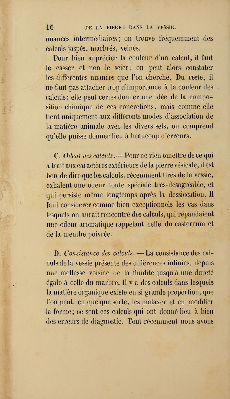 nuances intermédiaires; on trouve fréquemment des calculs jaspés, marbrés, veinés. Pour bien apprécier la couleur d'un calcul, il faut le casser et non le scier; on peut alors constater les différentes nuances que l'on cherche. Du reste, il ne faut pas attacher trop d'importance à la couleur des calculs; elle peut certes donner une idée de la compo- sition chimique de ces concrétions, mais comme elle tient uniquement aux différents modes d'association de la matière animale avec les divers sels, on comprend qu'elle puisse donner lieu à beaucoup d'erreurs. C. Odeur des calculs. — Pour ne rien omettre de ce qui a trait aux caractères extérieurs de la pierre vésicale, il est bon de dire que les calculs, récemment tirés de la vessie, exhalent une odeur toute spéciale très-désagréable, et qui persiste même longtemps après la dessiccation. Il faut considérer comme bien exceptionnels les cas dans lesquels on aurait rencontré des calculs, qui répandaient une odeur aromatique rappelant celle du castoreum et de la menthe poivrée. D. Consistance des calculs.—La consistance des cal- culs de la vessie présente des différences infinies, depuis une mollesse voisine de la fluidité jusqu'à une dureté égale à celle du marbre. H y a des calculs dans lesquels la matière organique existe en si grande proportion, que l'on peut, en quelque sorte, les malaxer et eu modifier la forme; ce sont ces calculs qui ont donné lieu à bien des erreurs de diagnostic. Tout récemment nous avons