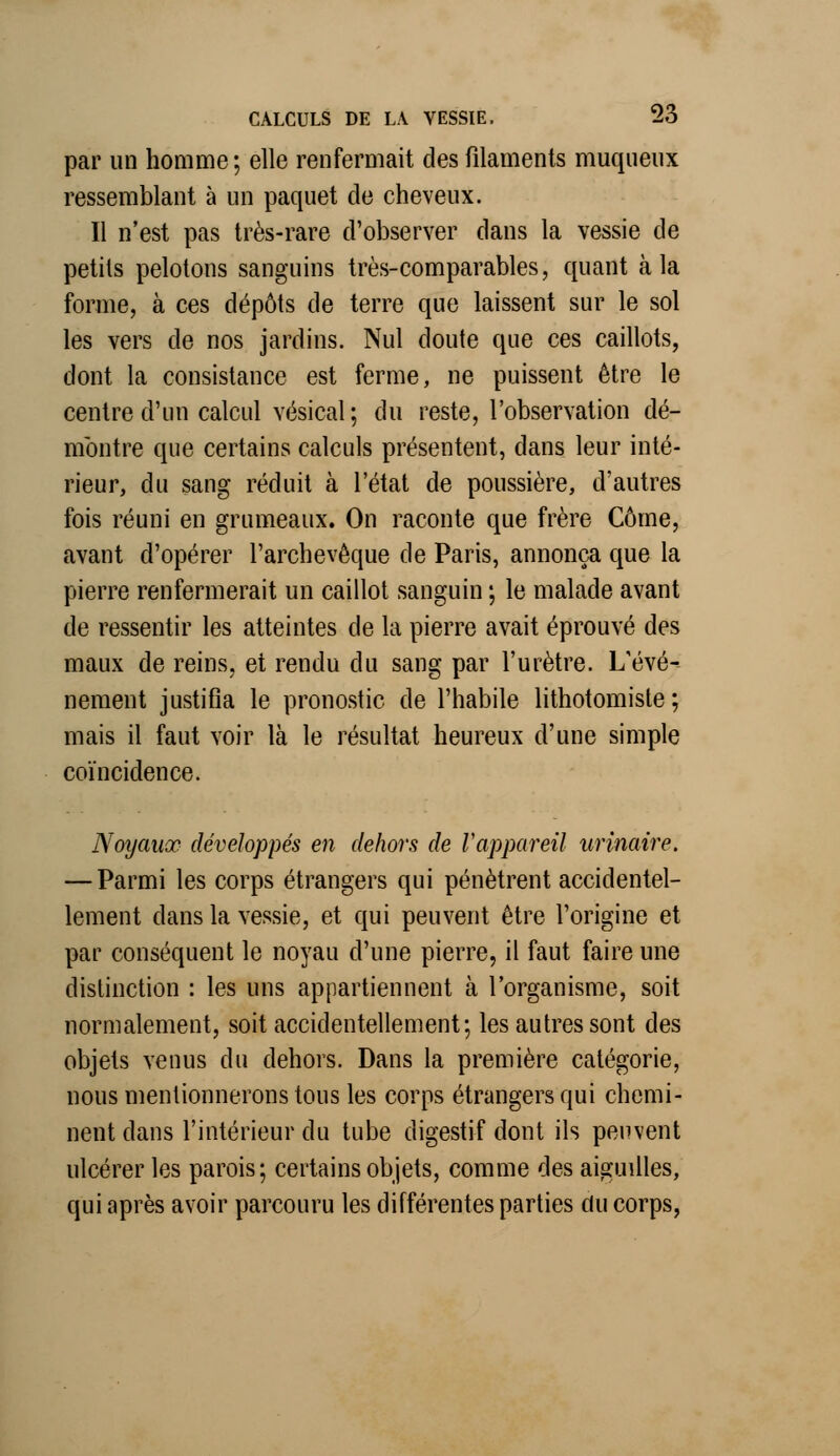 par un homme; elle renfermait des filaments muqueux ressemblant à un paquet cle cheveux. Il n'est pas très-rare d'observer dans la vessie de petits pelotons sanguins très-comparables, quant à la forme, à ces dépôts de terre que laissent sur le sol les vers de nos jardins. Nul doute que ces caillots, dont la consistance est ferme, ne puissent être le centre d'un calcul vésical ; du reste, l'observation dé- montre que certains calculs présentent, dans leur inté- rieur, du sang réduit à l'état de poussière, d'autres fois réuni en grumeaux. On raconte que frère Corne, avant d'opérer l'archevêque de Paris, annonça que la pierre renfermerait un caillot sanguin ; le malade avant de ressentir les atteintes cle la pierre avait éprouvé des maux de reins, et rendu du sang par l'urètre. L'évé- nement justifia le pronostic de l'habile lithotomiste ; mais il faut voir là le résultat heureux d'une simple coïncidence. Noyaux développés en dehors de l'appareil urinaire. — Parmi les corps étrangers qui pénètrent accidentel- lement clans la vessie, et qui peuvent être l'origine et par conséquent le noyau d'une pierre, il faut faire une distinction : les uns appartiennent à l'organisme, soit normalement, soit accidentellement; les autres sont des objets venus du dehors. Dans la première catégorie, nous mentionnerons tous les corps étrangers qui chemi- nent dans l'intérieur du tube digestif dont ils peuvent ulcérer les parois; certains objets, comme des aiguilles, qui après avoir parcouru les différentes parties du corps,