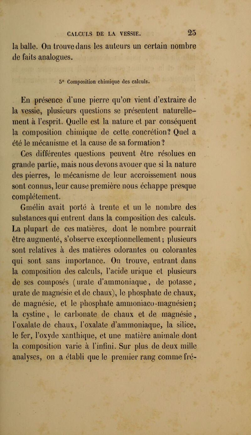 la balle. On trouve dans les auteurs un certain nombre de faits analogues. 5° Composition chimique des calculs. En présence d'une pierre qu'on vient d'extraire de la vessie, plusieurs questions se présentent naturelle- ment à l'esprit. Quelle est la nature et par conséquent la composition chimique de cette concrétion? Quel a été le mécanisme et la cause de sa formation? Ces différentes questions peuvent être résolues en grande partie, mais nous devons avouer que si la nature des pierres, le mécanisme de leur accroissement nous sont connus, leur cause première nous échappe presque complètement. Gmélin avait porté à trente et un le nombre des substances qui entrent dans la composition des calculs. La plupart de ces matières, dont le nombre pourrait être augmenté, s'observe exceptionnellement; plusieurs sont relatives à des matières odorantes ou colorantes qui sont sans importance. On trouve, entrant dans la composition des calculs, l'acide urique et plusieurs de ses composés (urale d'ammoniaque, de potasse, urate de magnésie et de chaux), le phosphate de chaux, de magnésie, et le phosphate ammoniaco-magnésien; la cystine, le carbonate de chaux et de magnésie, l'oxalale de chaux, l'oxalate d'ammoniaque, la silice, le fer, l'oxyde xanthique, et une matière animale dont la composition varie à l'infini. Sur plus de deux mille analyses, on a établi que le premier rang comme fié-