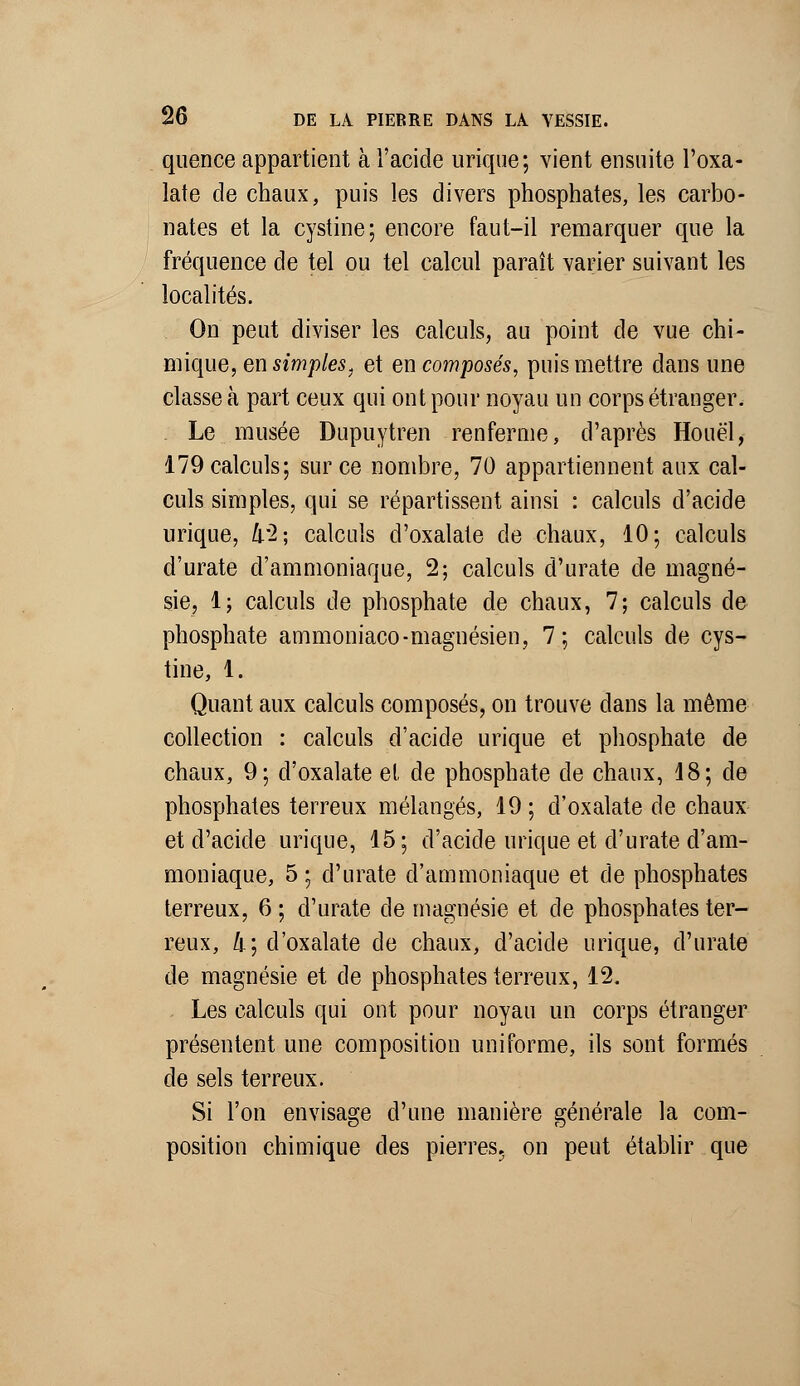 quence appartient à l'acide urique; vient ensuite l'oxa- late de chaux, puis les divers phosphates, les carbo- nates et la cystine; encore faut-il remarquer que la fréquence de tel ou tel calcul paraît varier suivant les localités. On peut diviser les calculs, au point de vue chi- mique, en simples, et en composés, puis mettre dans une classe à part ceux qui ont pour noyau un corps étranger. . Le musée Dupuytren renferme, d'après Houël, 179 calculs; sur ce nombre, 70 appartiennent aux cal- culs simples, qui se répartissent ainsi : calculs d'acide urique, k'2\ calculs d'oxalate de chaux, 10; calculs d'urate d'ammoniaque, 2; calculs d'urate de magné- sie, 1; calculs de phosphate de chaux, 7; calculs de phosphate ammoniaco-magnésien, 7; calculs de cys- tine, 1. Quant aux calculs composés, on trouve clans la même collection : calculs d'acide urique et phosphate de chaux, 9; d'oxalate el de phosphate de chaux, 18; de phosphates terreux mélangés, 19 ; d'oxalate de chaux et d'acide urique, 15; d'acide urique et d'urate d'am- moniaque, 5 ; d'urate d'ammoniaque et de phosphates terreux, 6 ; d'urate de magnésie et de phosphates ter- reux, 4; d'oxalate de chaux, d'acide urique, d'urate de magnésie et de phosphates terreux, 12. Les calculs qui ont pour noyau un corps étranger présentent une composition uniforme, ils sont formés de sels terreux. Si l'on envisage d'une manière générale la com- position chimique des pierres, on peut établir que