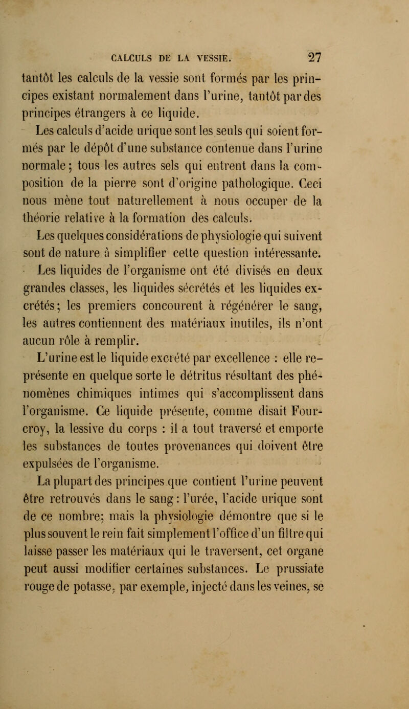 tantôt les calculs de la vessie sont formés par les prin- cipes existant normalement dans l'urine, tantôt par des principes étrangers à ce liquide. Les calculs d'acide urique sont les seuls qui soient for- més par le dépôt d'une substance contenue dans l'urine normale; tous les autres sels qui entrent clans la com- position de la pierre sont d'origine pathologique. Ceci nous mène tout naturellement à nous occuper de la théorie relative à la formation des calculs. Les quelques considérations de physiologie qui suivent sont de nature à simplifier celte question intéressante. Les liquides de l'organisme ont été divisés en deux grandes classes, les liquides sécrétés et les liquides ex- crétés; les premiers concourent à régénérer le sang, les autres contiennent des matériaux inutiles, ils n'ont aucun rôle à remplir. L'urine est le liquide excrété par excellence : elle re- présente en quelque sorte le détritus résultant des phé- nomènes chimiques intimes qui s'accomplissent dans l'organisme. Ce liquide présente, comme disait Four- croy, la lessive du corps : il a tout traversé et emporte les substances de toutes provenances qui doivent être expulsées de l'organisme. La plupart des principes que contient l'urine peuvent être retrouvés dans le sang : l'urée, l'acide urique sont de ce nombre; mais la physiologie démontre que si le plus souvent le rein fait simplement l'office d'un filtre qui laisse passer les matériaux qui le traversent, cet organe peut aussi modifier certaines substances. Le prussiate rouge de potasse, par exemple, injecté dans les veines, se