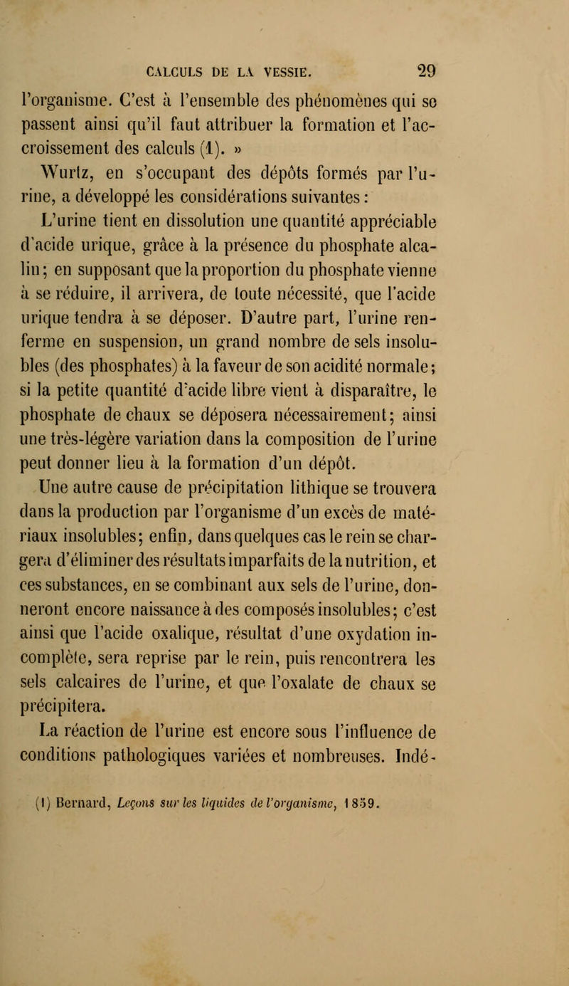 l'organisme. C'est à l'ensemble des phénomènes qui se passent ainsi qu'il faut attribuer la formation et l'ac- croissement des calculs (i). » Wurtz, en s'occupant des dépôts formés par l'u- rine, a développé les considérations suivantes : L'urine tient en dissolution une quantité appréciable d'acide urique, grâce à la présence du phosphate alca- lin; en supposant que la proportion du phosphate vienne à se réduire, il arrivera, de toute nécessité, que l'acide urique tendra à se déposer. D'autre part, l'urine ren- ferme en suspension, un grand nombre de sels insolu- bles (des phosphates) à la faveur de son acidité normale; si la petite quantité d'acide libre vient à disparaître, le phosphate de chaux se déposera nécessairement; ainsi une très-légère variation dans la composition de l'urine peut donner lieu à la formation d'un dépôt. Une autre cause de précipitation lithique se trouvera dans la production par l'organisme d'un excès de maté- riaux insolubles; enfin, dans quelques cas le rein se char- gera d'éliminer des résultats imparfaits de la nutrition, et ces substances, en se combinant aux sels de l'urine, don- neront encore naissance à des composés insolubles; c'est ainsi que l'acide oxalique, résultat d'une oxydation in- complète, sera reprise par le rein, puis rencontrera les sels calcaires de l'urine, et que l'oxalate de chaux se précipitera. La réaction de l'urine est encore sous l'influence de conditions pathologiques variées et nombreuses. Inde* (l) Bernard, Leçons sur les liquides de l'organisme, 1839.