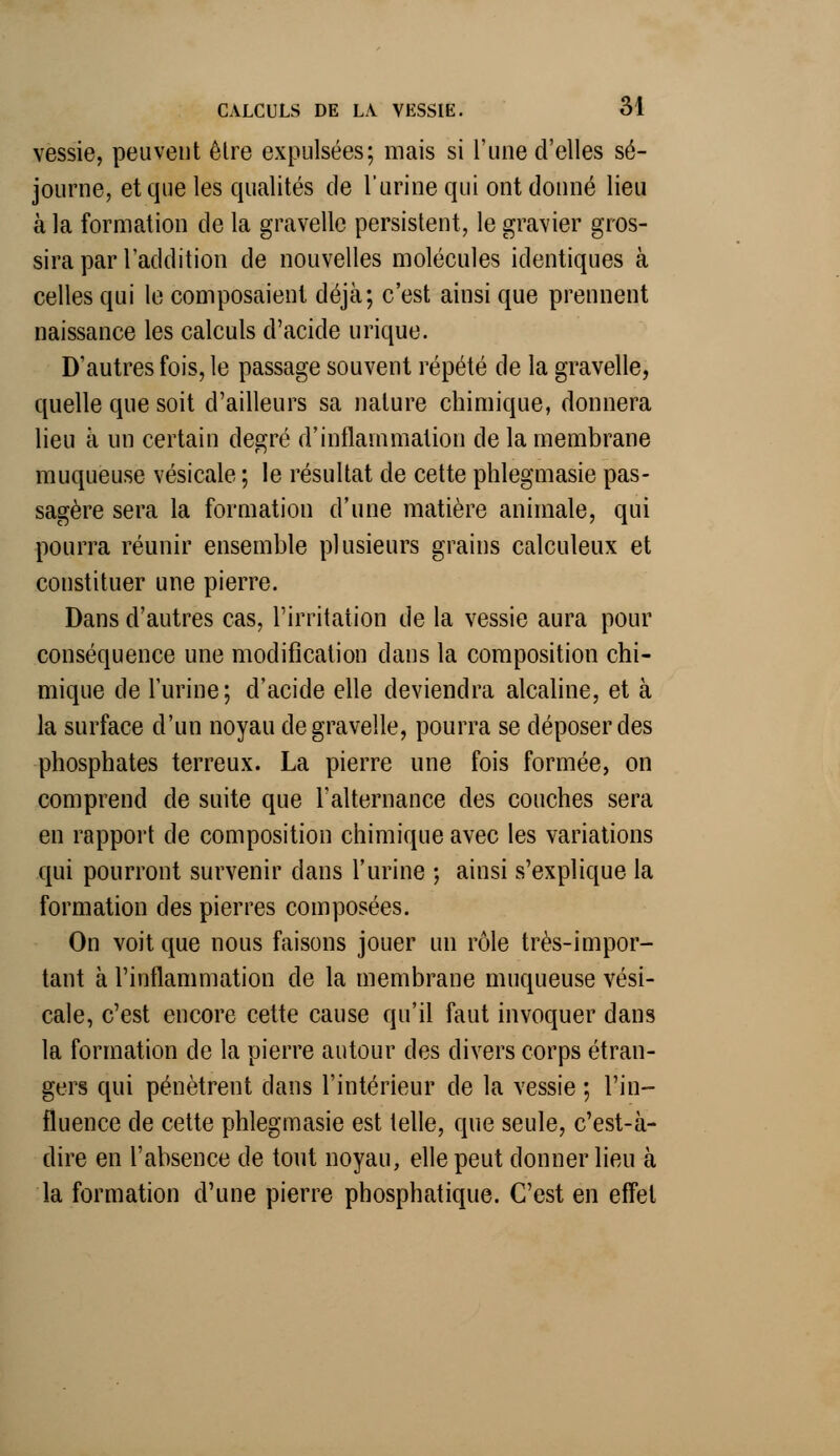 vessie, peuvent êlre expulsées; mais si l'une d'elles sé- journe, et que les qualités de l'urine qui ont donné lieu à la formation de la gravelle persistent, le gravier gros- sira par l'addition de nouvelles molécules identiques à celles qui le composaient déjà; c'est ainsi que prennent naissance les calculs d'acide urique. D'autres fois, le passage souvent répété de la gravelle, quelle que soit d'ailleurs sa nature chimique, donnera lieu à un certain degré d'inflammation de la membrane muqueuse vésicale ; le résultat de cette phlegmasie pas- sagère sera la formation d'une matière animale, qui pourra réunir ensemble plusieurs grains calculeux et constituer une pierre. Dans d'autres cas, l'irritation de la vessie aura pour conséquence une modification dans la composition chi- mique de l'urine; d'acide elle deviendra alcaline, et à la surface d'un noyau de gravelle, pourra se déposer des phosphates terreux. La pierre une fois formée, on comprend de suite que l'alternance des couches sera en rapport de composition chimique avec les variations qui pourront survenir dans l'urine ; ainsi s'explique la formation des pierres composées. On voit que nous faisons jouer un rôle très-impor- tant à l'inflammation de la membrane muqueuse vési- cale, c'est encore cette cause qu'il faut invoquer dans la formation de la pierre autour des divers corps étran- gers qui pénètrent dans l'intérieur de la vessie ; l'in- fluence de cette phlegmasie est telle, que seule, c'est-à- dire en l'absence de tout noyau, elle peut donner lieu à la formation d'une pierre phosphatique. C'est en effet