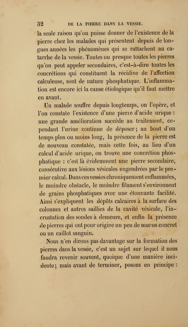 la seule raison qu'on puisse donner cle l'existence de la pierre chez les malades qui présentent depuis de lon- gues années les phénomènes qui se rattachent au ca- tarrhe de la vessie. Toutes ou presque toutes les pierres qu'on peut appeler secondaires, c'est-à-dire toutes les concrétions qui constituent la récidive de l'affection calculeuse, sont de nature phosphatique. L'inflamma- tion est encore ici la cause étiologique qu'il faut mettre en avant. Un malade souffre depuis longtemps, on l'opère, et l'on constate l'existence d'une pierre d'acide urique : une grande amélioration succède au traitement, ce- pendant l'urine continue de déposer; au bout d'un temps plus ou moins long, la présence de la pierre est de nouveau constatée, mais cette fois, au lieu d'un calcul d'acide urique, on trouve une concrétion phos- phatique : c'est là évidemment une pierre secondaire, consécutive aux lésions vésicales engendrées par le pre- mier calcul. Dans ces vessies chroniquement enflammées, le moindre obstacle, le moindre filament s'environnent de grains phosphatiques avec une étonnante facilité. Ainsi s'expliquent les dépôts calcaires à la surface des colonnes et autres saillies de la cavité vésicale, l'in- crustation des sondes à demeure, et enfin la présence de pierres qui ont pour origine un peu de mucus concret ou un caillot sanguin. Nous n'en dirons pas davantage sur la formation des pierres dans la vessie, c'est un sujet sur lequel il nous faudra revenir souvent, quoique d'une manière inci- dente; mais avant de terminer, posons en principe :