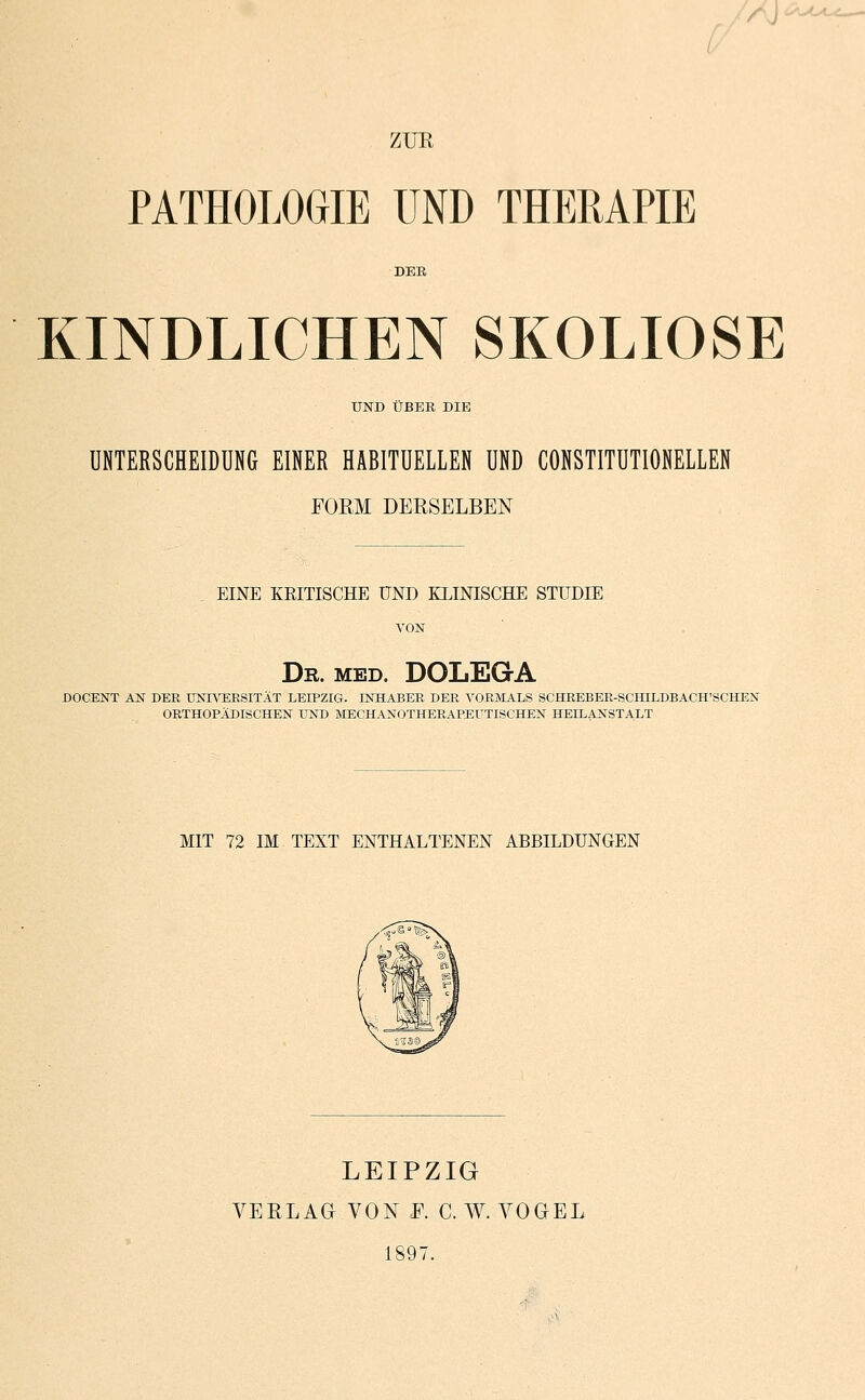 '^l^_— ZUR PATHOLOGIE UND THERAPIE DER KINDLICHEN SKOLIOSE UND ÜBER DIE UNTERSCHEIDUNG EINER HABITUELLEN UND CONSTITUTIONELLEN FORM DERSELBEN EINE KKITISCHE UND KLINISCHE STUDIE VON Dr. med. DOLEGA DOCENT AN DER UNIVERSITÄT LEIPZIG. INHABER DER VORMALS SCHREBER-SCHILDBACH'SCHEN ORTHOPÄDISCHEN UND MECHANOTHERAPEUTISCHEN HEILANSTALT MIT 72 IM TEXT ENTHALTENEN ABBILDUNGEN LEIPZIG VERLAG VON F. C. W. VOGEL 1897.