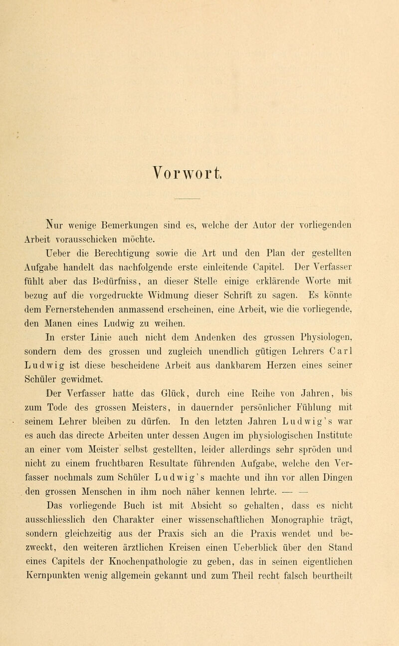 Vorwort. Nur wenige Bemerkungen sind es, welche der Autor der vorliegenden Arbeit vorausschicken möchte. Ueber die Berechtigung sowie die Art und den Plan der gestellten Aufgabe handelt das nachfolgende erste einleitende Capitel. Der Verfasser fühlt aber das Bedürfhiss, an dieser Stelle einige erklärende Worte mit bezug auf die vorgedruckte Widmung dieser Schrift zu sagen. Es könnte dem Fernerstehenden anmassend erscheinen, eine Arbeit, wie die vorliegende, den Manen eines Ludwig zu weihen. In erster Linie auch nicht dem Andenken des grossen Physiologen, sondern dem des grossen und zugleich unendlich gütigen Lehrers Carl Ludwig ist diese bescheidene Arbeit aus dankbarem Herzen eines seiner Schüler gewidmet. Der Verfasser hatte das Glück, durch eine Reihe von Jahren, bis zum Tode des grossen Meisters, in dauernder persönlicher Fühlung mit seinem Lehrer bleiben zu dürfen. In den letzten Jahren Ludwig's war es auch das directe Arbeiten unter dessen Augen im physiologischen Institute an einer vom Meister selbst gestellten, leider allerdings sehr spröden und nicht zu einem fruchtbaren Resultate führenden Aufgabe, welche den Ver- fasser nochmals zum Schüler Ludwig's machte und ihn vor allen Dingen den grossen Menschen in ihm noch näher kennen lehrte. — — Das vorliegende Buch ist mit Absicht so gehalten, dass es nicht ausschliesslich den Charakter einer wissenschaftlichen Monographie trägt, sondern gleichzeitig aus der Praxis sich an die Praxis wendet und be- zweckt, den weiteren ärztlichen Kreisen einen Ueberblick über den Stand eines Capitels der Knochenpathologie zu geben, das in seinen eigentlichen Kernpunkten wenig allgemein gekannt und zum Theil recht falsch beurtheilt