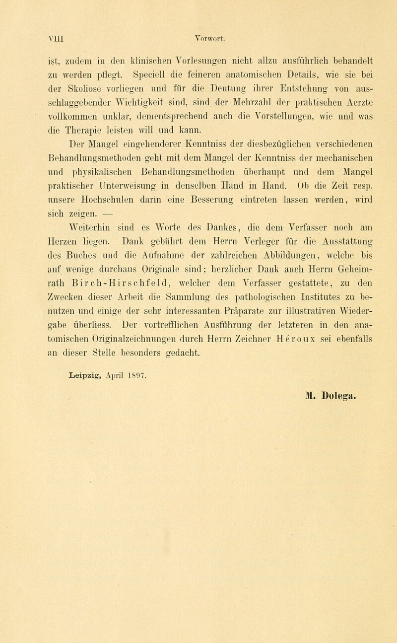 VIII Vorwort. ist, zudem in den klinischen Vorlesungen nicht allzu ausführlich behandelt zu werden pflegt. Speciell die feineren anatomischen Details, wie sie bei der Skoliose vorliegen und für die Deutung ihrer Entstehung von aus- schlaggebender Wichtigkeit sind, sind der Mehrzahl der praktischen Aerzte vollkommen unklar, dementsprechend auch die Vorstellungen, wie und was die Therapie leisten will und kann. Der Mangel eingehenderer Kenntniss der diesbezüglichen verschiedenen Behandlungsmethoden geht mit dem Mangel der Kenntniss der mechanischen und physikalischen Behandlungsmethoden überhaupt und dem Mangel praktischer Unterweisung in denselben Hand in Hand. Ob die Zeit resp. unsere Hochschulen darin eine Besserung eintreten lassen werden, wird sich zeigen. — Weiterhin sind es Worte des Dankes, die dem Verfasser noch am Herzen liegen. Dank gebührt dem Herrn Verleger für die Ausstattung des Buches und die Aufnahme der zahlreichen Abbildungen, welche bis auf wenige durchaus Originale sind; herzlicher Dank auch Herrn Geheim- rath Birch-Hirschfeld, welcher dem Verfasser gestattete, zu den Zwecken dieser Arbeit die Sammlung des pathologischen Institutes zu be- nutzen und einige der sehr interessanten Präparate zur illustrativen Wieder- gabe überliess. Der vortrefflichen Ausführung der letzteren in den ana- tomischen Originalzeichnungen durch Herrn Zeichner Heroux sei ebenfalls an dieser Stelle besonders gedacht. Leipzig, April 1897. 31. Dolega.