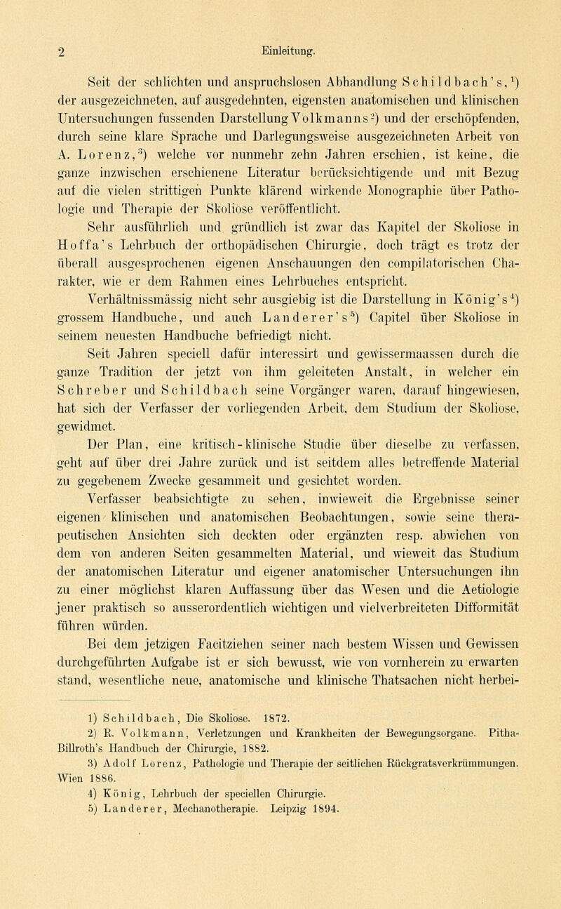 Seit der schlichten und anspruchslosen Abhandlung SchildbaclTs,1) der ausgezeichneten, auf ausgedehnten, eigensten anatomischen und klinischen Untersuchungen fassenden Darstellung V'o 1 km anns-) und der erschöpfenden, durch seine klare Sprache und Darlegungsweise ausgezeichneten Arbeit von A. Lorenz,3) welche vor nunmehr zehn Jahren erschien, ist keine, die ganze inzwischen erschienene Literatur berücksichtigende und mit Bezug auf die vielen strittigen Punkte klärend wirkende Monographie über Patho- logie und Therapie der Skoliose veröffentlicht. Sehr ausführlich und gründlich ist zwar das Kapitel der Skoliose in Hoffa's Lehrbuch der orthopädischen Chirurgie, doch trägt es trotz der überall ausgesprochenen eigenen Anschauungen den compiJatorischen Cha- rakter, wie er dem Rahmen eines Lehrbuches entspricht. Verhältnissmässig nicht sehr ausgiebig ist die Darstellung in König' s4) grossem Handbuche, und auch Landerer's5) Capitel über Skoliose in seinem neuesten Handbuche befriedigt nicht. Seit Jahren speciell dafür interessirt und gewissermaassen durch die ganze Tradition der jetzt von ihm geleiteten Anstalt, in welcher ein Schieber und Schild b ach seine Vorgänger waren, daraufhingewiesen, hat sich der Verfasser der vorliegenden Arbeit, dem Studium der Skoliose, gewidmet. Der Plan, eine kritisch-klinische Studie über dieselbe zu verfassen, geht auf über drei Jahre zurück und ist seitdem alles betreffende Material zu gegebenem Zwecke gesammelt und gesichtet worden. Verfasser beabsichtigte zu sehen, inwieweit die Ergebnisse seiner eigenen klinischen und anatomischen Beobachtungen, sowie seine thera- peutischen Ansichten sich deckten oder ergänzten resp. abwichen von dem von anderen Seiten gesammelten Material, und wieweit das Studium der anatomischen Literatur und eigener anatomischer Untersuchungen ihn zu einer möglichst klaren Auffassung über das Wesen und die Aetiologie jener praktisch so ausserordentlich wichtigen und viel verbreiteten Difformität führen würden. Bei dem jetzigen Facitziehen seiner nach bestem Wissen und Gewissen durchgeführten Aufgabe ist er sich bewusst, wie von vornherein zu erwarten stand, wesentliche neue, anatomische und klinische Thatsachen nicht herbei- 1) Schildbach, Die Skoliose. 1872. 2) E. Volk mann, Verletzungen und Krankheiten der Bewegungsorgane. Pitha- Billroth's Handbuch der Chirurgie, 1882. 3) Adolf Lorenz, Pathologie und Therapie der seitlichen Eückgratsverkrüiumungen. Wien 1886. 4) König, Lebrbuch der speciellen Chirurgie. 5) Landerer, Mechanotherapie. Leipzig 1894.