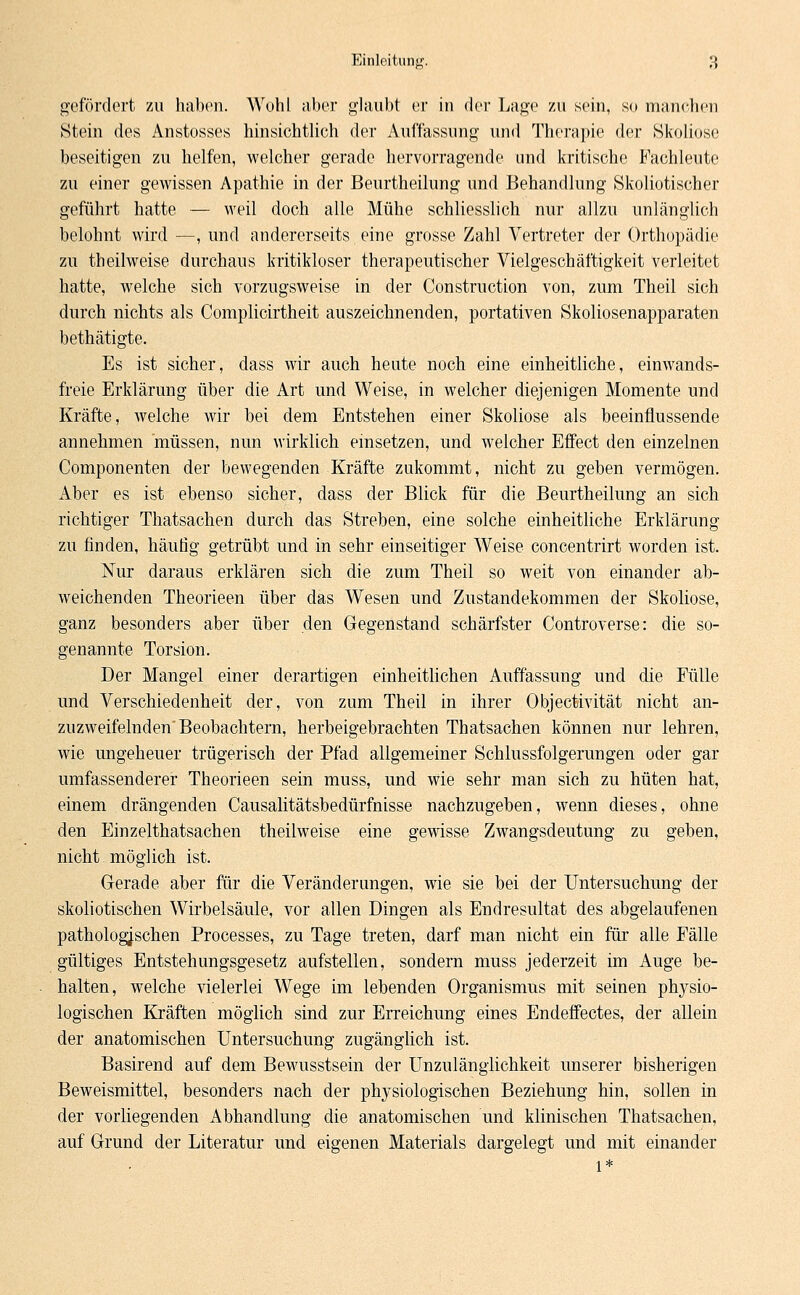 gefördert zu haben. Wohl aber glaubt er in der Lage zu sein, so manchen Stein des Anstosses hinsichtlich der Auffassung und Therapie der »Skoliose beseitigen zu helfen, welcher gerade hervorragende und kritische Fachleute zu einer gewissen Apathie in der Beurtheilung und Behandlung Skoliotischer geführt hatte — weil doch alle Mühe schliesslich nur allzu unlänglich belohnt wird —, und andererseits eine grosse Zahl Vertreter der Orthopädie zu theilweise durchaus kritikloser therapeutischer Vielgeschäftigkeit verleitet hatte, welche sich vorzugsweise in der Construction von, zum Theil sich durch nichts als Complicirtheit auszeichnenden, portativen Skoliosenapparaten bethätigte. Es ist sicher, dass wir auch heute noch eine einheitliche, einwands- freie Erklärung über die Art und Weise, in welcher diejenigen Momente und Kräfte, welche wir bei dem Entstehen einer Skoliose als beeinflussende annehmen müssen, nun wirklich einsetzen, und welcher Effect den einzelnen Componenten der bewegenden Kräfte zukommt, nicht zu geben vermögen. Aber es ist ebenso sicher, dass der Blick für die Beurtheilung an sich richtiger Thatsachen durch das Streben, eine solche einheitliche Erklärung zu finden, häufig getrübt und in sehr einseitiger Weise concentrirt worden ist. Nur daraus erklären sich die zum Theil so weit von einander ab- weichenden Theorieen über das Wesen und Zustandekommen der Skoliose, ganz besonders aber über den Gegenstand schärfster Controverse: die so- genannte Torsion. Der Mangel einer derartigen einheitlichen Auffassung und die Fülle und Verschiedenheit der, von zum Theil in ihrer Objectivität nicht an- zuzweifelnden Beobachtern, herbeigebrachten Thatsachen können nur lehren, wie ungeheuer trügerisch der Pfad allgemeiner Schlussfolgerungen oder gar umfassenderer Theorieen sein muss, und wie sehr man sich zu hüten hat, einem drängenden Causalitätsbedürfnisse nachzugeben, wenn dieses, ohne den Einzelthatsachen theilweise eine gewisse Zwangsdeutung zu geben, nicht möglich ist. Gerade aber für die Veränderungen, wie sie bei der Untersuchung der skoliotischen Wirbelsäule, vor allen Dingen als Endresultat des abgelaufenen pathologischen Processes, zu Tage treten, darf man nicht ein für alle Fälle gültiges Entstehungsgesetz aufstellen, sondern muss jederzeit im Auge be- halten, welche vielerlei Wege im lebenden Organismus mit seinen physio- logischen Kräften möglich sind zur Erreichung eines Endeffectes, der allein der anatomischen Untersuchung zugänglich ist. Basirend auf dem Bewusstsein der Unzulänglichkeit unserer bisherigen Beweismittel, besonders nach der physiologischen Beziehung hin, sollen in der vorliegenden Abhandlung die anatomischen und klinischen Thatsachen, auf Grund der Literatur und eigenen Materials dargelegt und mit einander