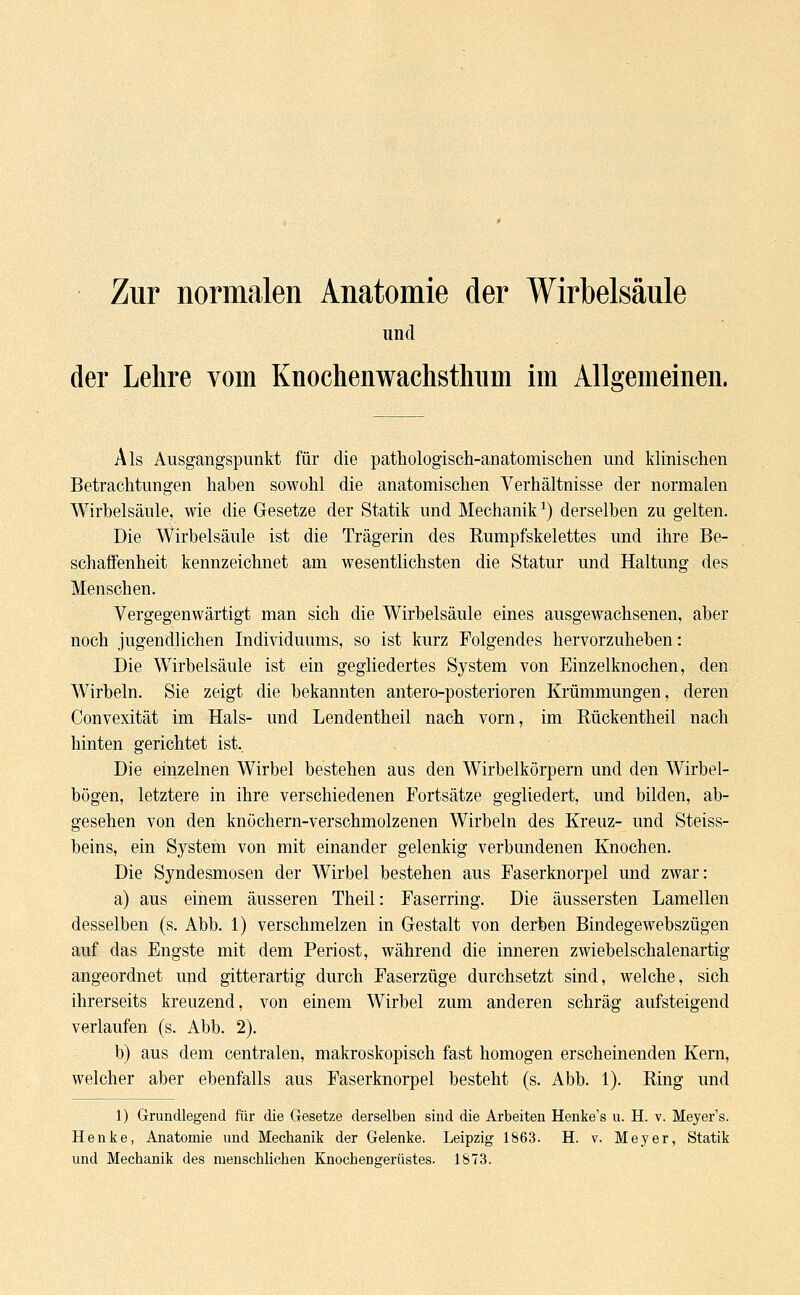 Zur normalen Anatomie der Wirbelsäule und der Lehre vom Knochenwachstliiim im Allgemeinen. Als Ausgangspunkt für die pathologisch-anatomischen und klinischen Betrachtungen haben sowohl die anatomischen Verhältnisse der normalen Wirbelsäule, wie die Gesetze der Statik und Mechanik1) derselben zu gelten. Die Wirbelsäule ist die Trägerin des Rumpfskelettes und ihre Be- schaffenheit kennzeichnet am wesentlichsten die Statur und Haltung des Menschen. Vergegenwärtigt man sich die Wirbelsäule eines ausgewachsenen, aber noch jugendlichen Individuums, so ist kurz Folgendes hervorzuheben: Die Wirbelsäule ist ein gegliedertes System von Einzelknochen, den Wirbeln. Sie zeigt die bekannten antero-posterioren Krümmungen, deren Convexität im Hals- und Lendentheil nach vorn, im Bückentheil nach hinten gerichtet ist. Die einzelnen Wirbel bestehen aus den Wirbelkörpern und den Wirbel- bögen, letztere in ihre verschiedenen Fortsätze gegliedert, und bilden, ab- gesehen von den knöchern-verschmolzenen Wirbeln des Kreuz- und Steiss- beins, ein System von mit einander gelenkig verbundenen Knochen. Die Syndesmosen der Wirbel bestehen aus Faserknorpel und zwar: a) aus einem äusseren Theil: Faserring. Die äussersten Lamellen desselben (s. Abb. 1) verschmelzen in Gestalt von derben Bindegewebszügen auf das Engste mit dem Periost, während die inneren zwiebelschalenartig angeordnet und gitterartig durch Faserzüge durchsetzt sind, welche, sich ihrerseits kreuzend, von einem Wirbel zum anderen schräg aufsteigend verlaufen (s. Abb. 2). b) aus dem centralen, makroskopisch fast homogen erscheinenden Kern, welcher aber ebenfalls aus Faserknorpel besteht (s. Abb. 1). Ring und 1) Grundlegend für die Gesetze derselben sind die Arbeiten Henkers u. H. v. Meyer's. Henke, Anatomie und Mechanik der Gelenke. Leipzig 1863. H. v. Meyer, Statik und Mechanik des menschlichen Knochengerüstes. 1873.