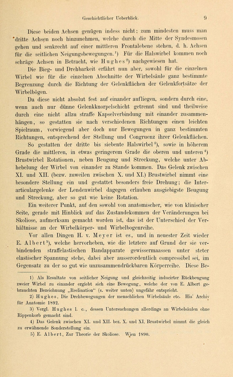 Diese beiden Achsen genügen indess nicht; zum mindesten muss man 'dritte Achsen noch hinzunehmen, welche durch die Mitte der Syndesmosen gehen und senkrecht auf einer mittleren Frontalebene stehen, d. h. Achsen für die seitlichen Neigungsbewegungen.') Für die Halswirbel kommen noch schräge Achsen in Betracht, wie Hughes2) nachgewiesen hat. Die Bieg- und Drehbarkeit erfährt nun aber, sowohl für die einzelnen Wirbel wie für die einzelnen Abschnitte der Wirbelsäule ganz bestimmte Begrenzung durch die Richtung der Gelenkflächen der Gelenkfortsätze der Wirbelbögen. Da diese nicht absolut fest auf einander aufliegen, sondern durch eine, wenn auch nur dünne Gelenkknorpelschicht getrennt sind und theilweise durch eine nicht allzu straffe Kapselverbindung mit einander zusammen- hängen, so gestatten sie nach verschiedenen Richtungen einen leichten Spielraum, vorwiegend aber doch nur Bewegungen in ganz bestimmten Richtungen, entsprechend der Stellung und Congruenz ihrer Gelenkflächen. So gestatten der dritte bis siebente Halswirbel3), sowie in höherem Grade die mittleren, in etwas geringerem Grade die oberen und unteren4) Brustwirbel Rotationen, neben Beugung und Streckung, welche unter Ab- hebelung der Wirbel von einander zu Stande kommen. Das Gelenk zwischen XI. und Xn. (bezw. zuweilen zwischen X. und XI.) Brustwirbel nimmt eine besondere Stellung ein und gestattet besonders freie Drehung; die Inter- articulargelenke der Lendenwirbel dagegen erlauben ausgiebigste Beugung und Streckung, aber so gut wie keine Rotation. Ein weiterer Punkt, auf den sowohl von anatomischer, wie von klinischer Seite, gerade mit Hinblick auf das Zustandekommen der Veränderungen bei Skoliose, aufmerksam gemacht worden ist, das ist der Unterschied der Ver- hältnisse an der Wirbelkörper- und Wirbelbogenreihe. Vor allen Dingen H. v. Meyer ist es, und in neuester Zeit wieder E. Albert5), welche hervorheben, wie die letztere auf Grund der sie ver- bindenden straffelastischen Bandapparate gewissermaassen unter steter elastischer Spannung stehe, dabei aber ausserordentlich compressibel sei, im Gegensatz zu der so gut wie unzusammendrückbaren Körperreihe. Diese Be- 1) Als Resultate von seitlicher Neigung und gleichzeitig inducirter Rückbeugung zweier Wirbel zu einander ergiebt sich eine Bewegung, welche der von E. Albert ge- brauchten Bezeichnung „Rechnation (s. weiter unten) ungefähr entspricht. 2) Hughes, Die Drehbewegungen der menschlichen Wirbelsäule etc. His' Archiv für Anatomie 1892. 3) Vergl. Hughes 1. c, dessen Untersuchungen allerdings an Wirbelsäulen ohne Rippenkorb gemacht sind. 4) Das Gelenk zwischen XL und XTT. bez. X. und XI. Brustwirbel nimmt die gleich zu erwähnende Sonderstellung ein. 5) E. Albert, Zur Theorie der Skoliose. Wien 1890.