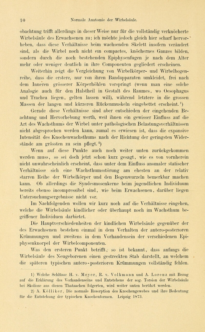 obachtung trifft allerdings in dieser Weise nur für die vollständig verknöcherte Wirbelsäule des Erwachsenen zu; ich möchte jedoch gleich hier scharf hervor- heben, dass diese Verhältnisse beim wachsenden Skelett insofern verändert sind, als die Wirbel noch nicht em compactes, knöchernes Ganzes bilden, sondern durch die noch bestehenden Epiphysenfugen je nach dem Alter mehr oder weniger deutlich in ihre Componenten gegliedert erscheinen. Weiterhin zeigt die Vergleichung von Wirbelkörper- und Wirbelbogen- reihe, dass die erstere, nur von ihren Bandapparaten umkleidet, frei nach dem Inneren grösserer Körperhöhlen vorspringt (wenn man eine solche Analogie auch für den Halstheil in Gestalt des Raumes, wo Oesophagus und Trachea liegen, gelten lassen will), während letztere in die grossen Massen der langen und kürzeren Rückenmuskeln eingebettet erscheint.r) Gerade diese Verhältnisse sind aber entschieden der eingehenden Be- achtung und Hervorhebung werth, weil ihnen ein gewisser Einnuss auf die Art des Wachsthums der Wirbel unter pathologischen Belastungsverhältnissen nicht abgesprochen werden kann, zumal es erwiesen ist, dass die expansive Intensität des Knochenwachsthums nach der Richtung der geringsten Wider- stände am grössten zu sein pflegt.2) Wenn auf diese Punkte auch noch weiter unten zurückgekommen werden muss, so sei doch jetzt schon kurz gesagt, wie es von vornherein nicht unwahrscheinlich erscheint, dass unter dem Einfluss anomaler statischer Verhältnisse sich eine Wachsthumsstörung am ehesten an der relativ starren Reihe der Wirbelkörper und den Bogenwurzeln bemerkbar machen kann. Ob allerdings die Syndesmosenkerne beim jugendlichen Individuum bereits ebenso incompressibel sind, wie beim Erwachsenen, darüber liegen Untersuchungsergebnisse nicht vor. Im Nachfolgenden wollen wir kurz noch auf die Verhältnisse eingehen, welche die Wirbelsäule kindlicher oder überhaupt noch im Wachsthum be- griffener Individuen darbietet. Die Hauptverschiedenheiten der kindlichen Wirbelsäule gegenüber der des Erwachsenen bestehen einmal in dem Verhalten der antero-postenoren Krümmungen und zweitens in dem Vorhandensein der verschiedenen Epi- physenknorpel der Wirbelcomponenten. Was den ersteren Punkt betrifft,- so ist bekannt, dass anfangs die Wirbelsäule des Neugeborenen einen gestreckten Stab darstellt, an welchem die späteren typischen antero - posterioren Krümmungen vollständig fehlen. 1) Welche Schlüsse H. v. Meyer, E. v. Volkmann und A. Lorenz mit Bezug auf die Erklärung des Vorhandenseins und Entstehens der sog. Torsion der Wirbelsäule bei Skoliose aus diesen Thatsachen folgerten, wird weiter unten berührt werden. 2) A. Kolliker, Die normale Resorption des Knochengewebes und ihre Bedeutung für die Entstehung der typischen Knochenformen. Leipzig 1873.