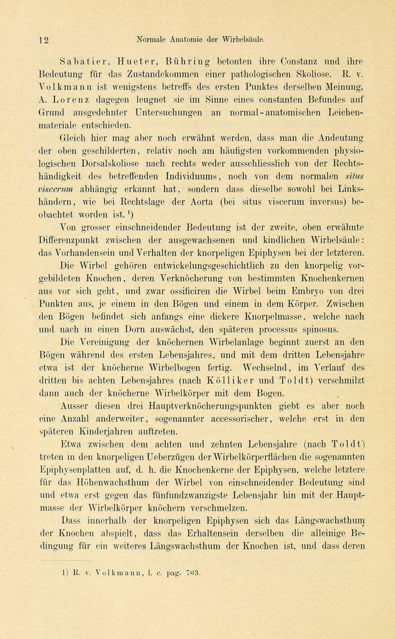 Sabatier, Hu et er, Bühring betonten ihre Constanz und ihre Bedeutung für das Zustandekommen einer pathologischen Skoliose. R. v. Volkmann ist wenigstens betreffs des ersten Punktes derselben Meinung, A. Lorenz dagegen leugnet sie im Sinne eines constanten Befundes auf Grund ausgedehnter Untersuchungen an normal - anatomischen Leichen- materiale entschieden. Gleich hier mag aber noch erwähnt werden, dass man die Andeutung der oben geschilderten, relativ noch am häufigsten vorkommenden physio- logischen Dorsalskoliose nach rechts weder ausschliesslich von der Rechts- händigkeit des betreffenden Individuums, noch von dem normalen situs viscemm abhängig erkannt hat, sondern dass dieselbe sowohl bei Links- händern, wie bei Rechtslage der Aorta (bei situs viscerum inversus) be- obachtet worden ist.x) Von grosser einschneidender Bedeutung ist der zweite, oben erwähnte Differenzpunkt zwischen der ausgewachsenen und kindlichen Wirbelsäule: das Vorhandensein und Verhalten der knorpeligen Epiphysen bei der letzteren. Die Wirbel gehören entwickelungsgeschichtlich zu den knorpelig vor- gebildeten Knochen, deren Verknöcherung von bestimmten Knochenkernen aus vor sich geht, und zwar ossificiren die Wirbel beim Embryo von drei Punkten aus, je einem in den Bögen und einem in dem Körper. Zwischen den Bögen befindet sich anfangs eine dickere Knorpelmasse, welche nach und nach in einen Dorn auswächst, den späteren processus spinosus. Die Vereinigung der knöchernen Wirbelanlage beginnt zuerst an den Bögen während des ersten Lebensjahres, und mit dem dritten Lebensjahre etwa ist der knöcherne Wirbelbogen fertig. Wechselnd, im Verlauf des dritten bis achten Lebensjahres (nach Kölliker und Toi dt) verschmilzt dann auch der knöcherne Wirbelkörper mit dem Bogen. Ausser diesen drei Hauptverknöcherungspunkten giebt es aber noch eine Anzahl anderweiter, sogenannter accessorischer, welche erst in den späteren Kinderjahren auftreten. Etwa zwischen dem achten und zehnten Lebensjahre (nach Toi dt) treten in den knorpeligen Ueberzügen der Wirbelkörperflächen die sogenannten Epiphysenplatten auf, d. h. die Knochenkerne der Epiphysen, welche letztere für das Höhenwachsthum der Wirbel von einschneidender Bedeutung sind und etwa erst gegen das fünfundzwanzigste Lebensjahr hin mit der Haupt- masse der Wirbelkörper knöchern verschmelzen. Dass innerhalb der knorpeligen Epiphysen sich das Längswachsthum der Knochen abspielt, dass das Erhaltensein derselben die alleinige Be- dingung für ein weiteres Längswachsthum der Knochen ist, und dass deren 1) K. v. Volk mann, 1. e. pag. 703.