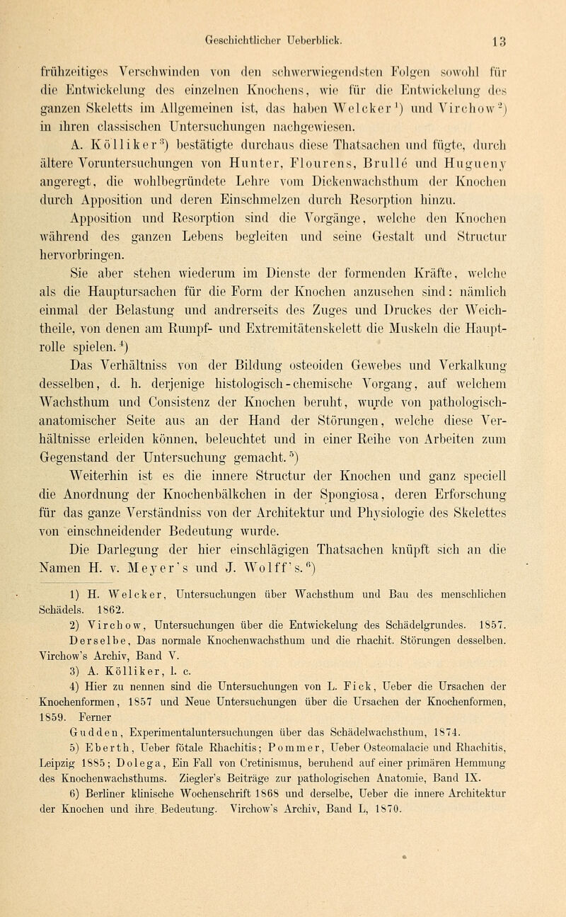 frühzeitiges Verschwinden von den schwerwiegendsten Folgen sowohl für die Entwickelung des einzelnen Knochens, wie für die Entwickelnng des ganzen Skeletts im Allgemeinen ist, das haben Welcker') und Virchow2) in ihren classischen Untersuchungen nachgewiesen. A. Köiliker8) bestätigte durchaus diese Thatsachen und fügte, durch ältere Voruntersuchungen von Hunter, Flourens, Brülle und Hugueny angeregt, die wohlbegründete Lehre vom Dickenwachsthum der Knochen durch Apposition und deren Einschmelzen durch Resorption hinzu. Apposition und Resorption sind die Vorgänge, welche den Knochen während des ganzen Lebens begleiten und seine Gestalt und Structur hervorbringen. Sie aber stehen wiederum im Dienste der formenden Kräfte, welche als die Hauptursachen für die Form der Knochen anzusehen sind: nämlich einmal der Belastung und andrerseits des Zuges und Druckes der Weich- theile, von denen am Rumpf- und Extremitätenskelett die Muskeln die Haupt- rolle spielen.4) Das Verhältniss von der Bildung osteoiden Gewebes und Verkalkung desselben, d. h. derjenige histologisch - chemische Vorgang, auf welchem Wachsthum und Consistenz der Knochen beruht, wurde von pathologisch- anatomischer Seite aus an der Hand der Störungen, welche diese Ver- hältnisse erleiden können, beleuchtet und in einer Reihe von Arbeiten zum Gegenstand der Untersuchung gemacht.5) Weiterhin ist es die innere Structur der Knochen und ganz speciell die Anordnung der Knochenbälkchen in der Spongiosa, deren Erforschung für das ganze Verständniss von der Architektur und Pr^siologie des Skelettes von einschneidender Bedeutung wurde. Die Darlegung der hier einschlägigen Thatsachen knüpft sich an die Namen H. v. Meyer1 s und J. Wolff's.6) 1) H. Welcker, Untersuchungen über Wachsthum und Bau des menschlichen Schädels. 1862. 2) Virchow, Untersuchungen über die Entwickelung des Schädelgrundes. 1857. Derselbe, Das normale Knochenwachsthum und die rhachit. Störungen desselben. Virchow's Archiv, Band V. 3) A. Köiliker, 1. c. 4) Hier zu nennen sind die Untersuchungen von L. Fick, Ueber die Ursachen der Knochenformen, 1857 und Neue Untersuchungen über die Ursachen der Knochenformen, 1859. Ferner Gudden, Experimentaluntersuchungen über das Schädelwachsthum, 1874. 5) Eberth, Ueber fötale Rhachitis; Po mm er, Ueber Osteomalacie und Bhachitis, Leipzig 1885; Dolega, Ein Fall von Cretinismus, beruhend auf einer primären Hemmung des Knochenwachsthums. Ziegler's Beiträge zur pathologischen Anatomie, Band IX. 6) Berliner klinische Wochenschrift 1868 und derselbe, Ueber die innere Architektur der Knochen und ihre. Bedeutung. Virchow's Archiv, Band L, 1870.