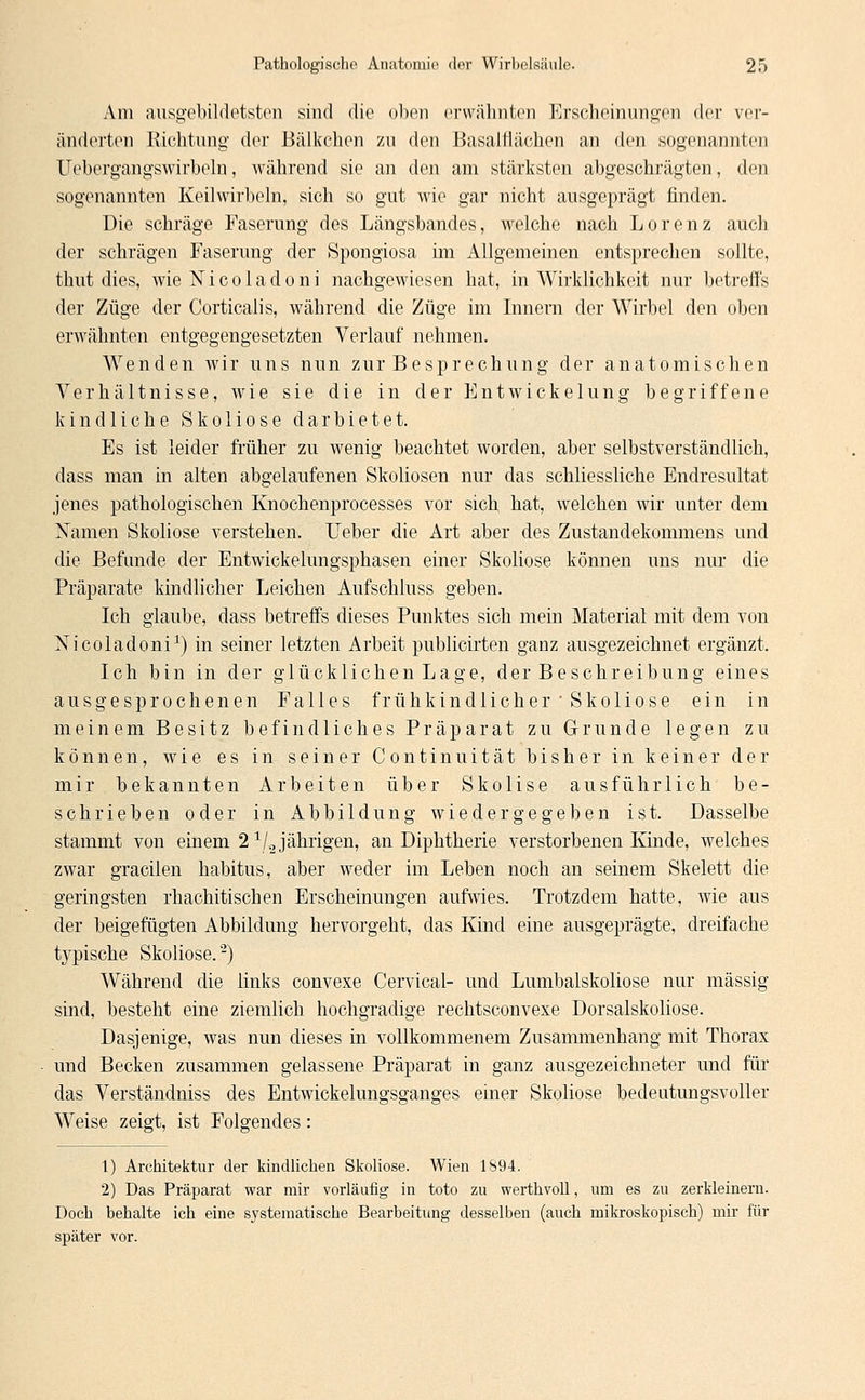 Am ausgebildetsten sind die oben erwähnten Erscheinungen der ver- änderten Richtung der Bälkchen zu den Basalfiächen an den sogenannten Uebergangswirbeln, während sie an den am stärksten abgeschrägten, den sogenannten Keil wirbeln, sich so gut wie gar nicht ausgeprägt finden. Die schräge Faserung des Längsbandes, welche nach Lorenz auch der schrägen Faserung der Spongiosa im Allgemeinen entsprechen sollte, thut dies, wie Nicoladoni nachgewiesen hat, in Wirklichkeit nur betreffs der Züge der Corticalis, während die Züge im Innern der Wirbel den oben erwähnten entgegengesetzten Verlauf nehmen. Wenden wir uns nun zur Besprechung der anatomischen Verhältnisse, wie sie die in der Entwickelung begriffene kindliche Skoliose darbietet. Es ist leider früher zu wenig beachtet worden, aber selbstverständlich, dass man in alten abgelaufenen Skoliosen nur das schliessliche Endresultat jenes pathologischen Knochenprocesses vor sich hat, welchen wir unter dem Namen Skoliose verstehen. lieber die Art aber des Zustandekommens und die Befunde der Entwickelungsphasen einer Skoliose können uns nur die Präparate kindlicher Leichen Aufschluss geben. Ich glaube, dass betreffs dieses Punktes sich mein Material mit dem von Nicoladoni1) in seiner letzten Arbeit publicirten ganz ausgezeichnet ergänzt. Ich bin in der glücklichen Lage, der Beschreibung eines ausgesprochenen Falles frühkindlicher Skoliose ein in meinem Besitz befindliches Präparat zu Grunde legen zu können, wie es in seiner Continuität bisher in keiner der mir bekannten Arbeiten über Skolise ausführlich be- schrieben oder in Abbildung wiedergegeben ist. Dasselbe stammt von einem 21/2 jährigen, an Diphtherie verstorbenen Kinde, welches zwar gracilen habitus, aber weder im Leben noch an seinem Skelett die geringsten rhachitischen Erscheinungen aufwies. Trotzdem hatte, wie aus der beigefügten Abbildung hervorgeht, das Kind eine ausgeprägte, dreifache typische Skoliose.'2) Während die links convexe Cervical- und Lumbaiskoliose nur massig sind, besteht eine ziemlich hochgradige rechtsconvexe Dorsalskoliose. Dasjenige, was nun dieses in vollkommenem Zusammenhang mit Thorax und Becken zusammen gelassene Präparat in ganz ausgezeichneter und für das Verständniss des Entwickelungsganges einer Skoliose bedeutungsvoller Weise zeigt, ist Folgendes: 1) Architektur der kindlichen Skoliose. Wien 1894. 2) Das Präparat war mir vorläufig in toto zu werthvoll, um es zu zerkleinern. Doch behalte ich eine systematische Bearbeitung desselben (auch mikroskopisch) mir für später vor.