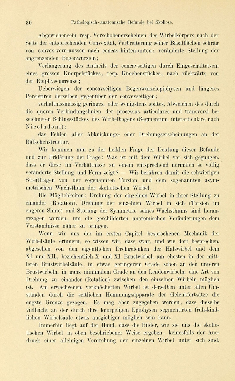 Abgewichenseiu resp. Verschobenerscheinen des Wirbelkörpers nach der Seite der entsprechenden Convexität, Verbreiterung seiner Basalflächen schräg von convex-vorn-aussen nach concav-hinten-unten; veränderte Stellung der angrenzenden Bogenwurzeln; Verlängerung des Antheils der concavseitigen durch Eingeschaltetsein eines grossen Knorpelstückes, resp. Knochenstückes, nach rückwärts von der Epiplrysengrenze; Ueberwiegen der concavseitigen Bogenwurzelepiphysen und längeres Persistiren derselben gegenüber der convexseitigen; verhältnissmässig geringes, oder wenigstens spätes, Abweichen des durch die queren Verbindungslinien der processus articulares und transversi be- zeichneten Schlussstückes des Wirbelbogens (Segmentum interarticulare nach Nicoladoni); das Fehlen aller Abknickungs- oder Drehungserscheinungen an der Bälkchenstructur. Wir kommen nun zu der heiklen Frage der Deutung dieser Befunde und zur Erklärung der Frage: WTas ist mit dem Wirbel vor sich gegangen, dass er diese im Verhältnisse zu einem entsprechend normalen so völlig veränderte Stellung und Form zeigt? — Wir berühren damit die schwierigen Streitfragen von der sogenannten Torsion und dem sogenannten asym- metrischen Wachsthum der skoliotischen Wirbel. Die Möglichkeiten: Drehung der einzelnen Wirbel in ihrer Stellung zu einander (Rotation), Drehung der einzelnen Wirbel in sich (Torsion im engeren Sinne) und Störung der Symmetrie seines Wachsthums sind heran- gezogen worden, um die geschilderten anatomischen Veränderungen dem Verständnisse näher zu bringen. Wenn wir uns der im ersten Capitel besprochenen Mechanik der Wirbelsäule erinnern, so wissen wir, dass zwar, und wie dort besprochen, abgesehen von den eigentlichen Drehgelenken der Halswirbel und dem XL und XII., beziehentlich X. und XL Brustwirbel, am ehesten in der mitt- leren Brustwirbelsäule, in etwas geringerem Grade schon an den unteren Brustwirbeln, in ganz minimalem Grade an den Lendenwirbeln, eine Art von Drehung zu einander (Rotation) zwischen den einzelnen WTirbeln möglich ist. Am erwachsenen, verknöcherten Wirbel ist derselben unter allen Um- ständen durch die seitlichen Hemmungsapparate der Gelenkfortsätze die engste Grenze gezogen. Es mag aber zugegeben werden, dass dieselbe vielleicht an der durch ihre knorpeligen Epiphysen segmentirten früh-kind- lichen Wirbelsäule etwas ausgiebiger möglich sein kann. Immerhin liegt auf der Hand, dass die Bilder, wie sie uns die skolio- tischen Wirbel in oben beschriebener Weise ergeben, keinesfalls der Aus- druck einer alleinigen Verdrehung der einzelnen Wirbel unter sich sind.