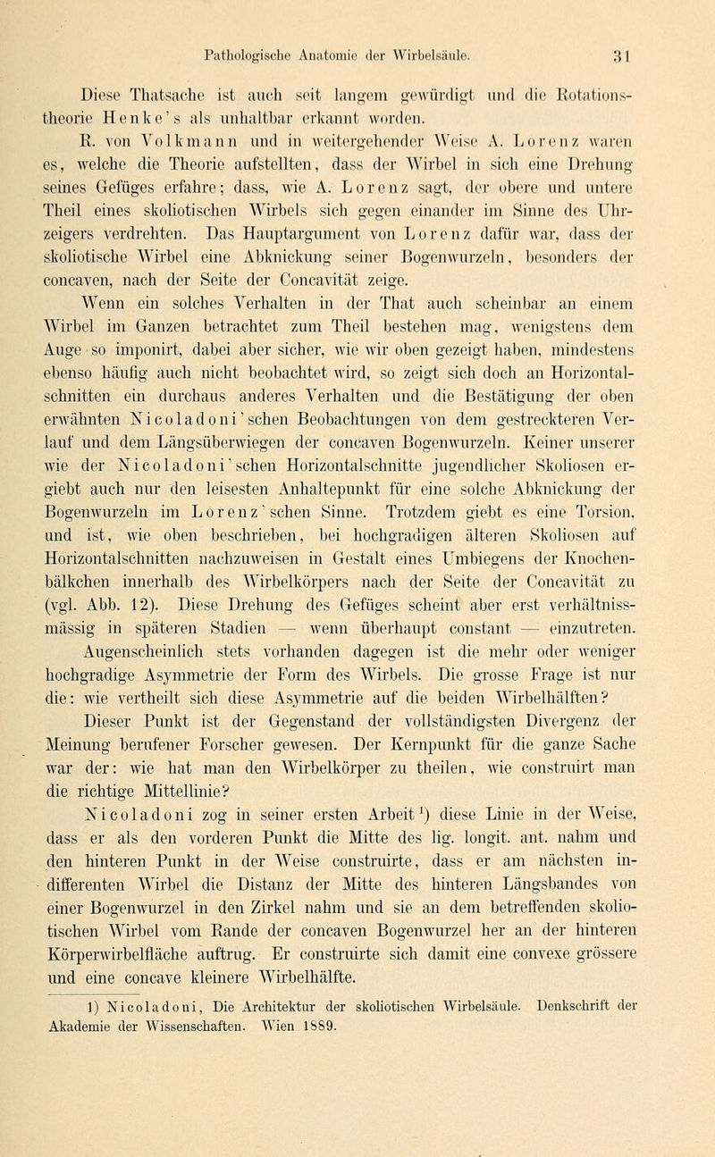 Diese Thatsache ist auch seit langem gewürdigt und die Rotations- theorie Henke's als unhaltbar erkannt worden. K. von Volk mann und in weitergehender Weise A. Lorenz warm es, welche die Theorie aufstellten, dass der Wirbel in sich eine Drehung seines Gefüges erfahre; dass, wie A. Lore n z sagt, der obere und untere Theil eines skoliotisehen Wirbels sich gegen einander im Sinne des Uhr- zeigers verdrehten. Das Hauptargument von Lorenz dafür war, dass der skoliotische Wirbel eine Abknickung seiner Bogenwurzeln, besonders der coneaven, nach der Seite der Concavität zeige. Wenn ein solches Verhalten in der That auch scheinbar an einem Wirbel im Ganzen betrachtet zum Theil bestehen mag, wenigstens dem Auge so imponirt, dabei aber sicher, wie wir oben gezeigt haben, mindestens ebenso häufig auch nicht beobachtet wird, so zeigt sich doch an Horizontal- schnitten ein durchaus anderes Verhalten und die Bestätigung der oben erwähnten Nicoladoni'sehen Beobachtungen von dem gestreckteren Ver- lauf und dem Längsüberwiegen der coneaven Bogenwurzeln. Keiner unserer wie der Nicoladoni'sehen Horizontalschnitte jugendlicher Skoliosen er- giebt auch nur den leisesten Anhaltepunkt für eine solche Abknickung der Bogenwurzeln im Lorenz'sehen Sinne. Trotzdem giebt es eine Torsion, und ist, wie oben beschrieben, bei hochgradigen älteren Skoliosen auf Horizontalschnitten nachzuweisen in Gestalt eines Umbiegens der Knochen- bälkchen innerhalb des Wirbelkörpers nach der Seite der Concavität zu (vgl. Abb. 12). Diese Drehung des Gefüges scheint aber erst verhältniss- mässig in späteren Stadien — wenn überhaupt constant — einzutreten. Augenscheinlich stets vorhanden dagegen ist die mehr oder weniger hochgradige Asymmetrie der Form des Wirbels. Die grosse Frage ist nur die: wie vertheilt sich diese Asymmetrie auf die beiden Wirbelhälften? Dieser Punkt ist der Gegenstand der vollständigsten Divergenz der Meinung berufener Forscher gewesen. Der Kernpunkt für die ganze Sache war der: wie hat man den Wirbelkörper zu theilen, wie construirt man die richtige Mittellinie? Nicoladoni zog in seiner ersten Arbeit1) diese Linie in der Weise, dass er als den vorderen Punkt die Mitte des lig. longit. ant. nahm und den hinteren Punkt in der Weise construirte, dass er am nächsten in- differenten Wirbel die Distanz der Mitte des hinteren Längsbandes von einer Bogenwurzel in den Zirkel nahm und sie an dem betreffenden skolio- tischen Wirbel vom Bande der coneaven Bogenwurzel her an der hinteren Körperwirbelfläche auftrug. Er construirte sich damit eine convexe grössere und eine coneave kleinere Wirbelhälfte. 1) Nicoladoni, Die Architektur der skoliotischen Wirbelsäule. Denkschrift der Akademie der Wissenschaften. Wien 1889.