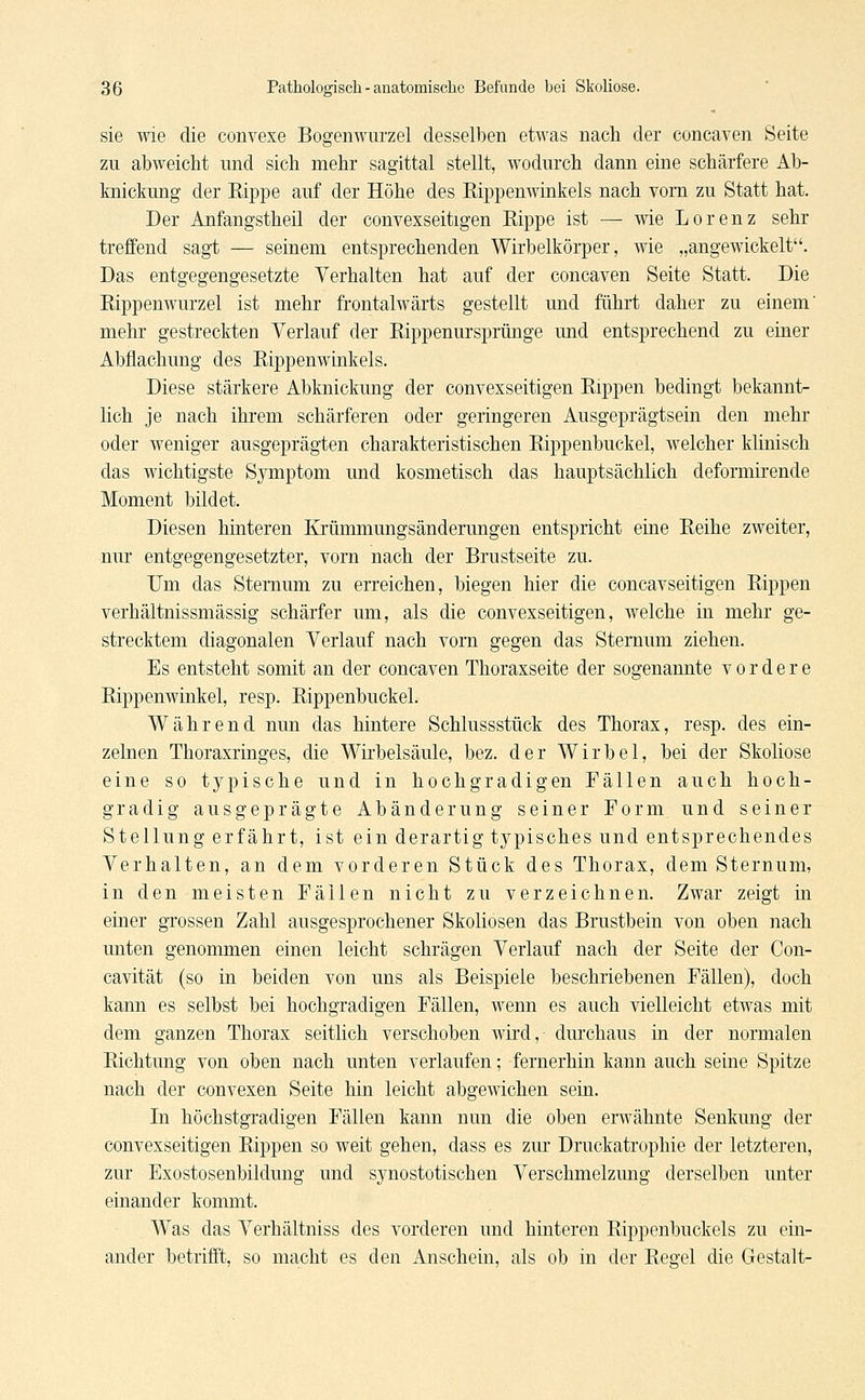 sie wie die convexe Bogenwurzel desselben etwas nach der coneaven Seite zu abweicht nnd sich mehr sagittal stellt, wodurch dann eine schärfere Ab- lmickung der Kippe auf der Höhe des Rippenwinkels nach vom zu Statt hat. Der Anfangstheil der convexseitigen Rippe ist — wie Lorenz sehr treffend sagt — seinem entsprechenden Wirbelkörper, wie „angewickelt. Das entgegengesetzte Verhalten hat auf der coneaven Seite Statt. Die Rippenwurzel ist mehr frontalwärts gestellt und führt daher zu einem' mehr gestreckten Verlauf der Rippenursprünge und entsprechend zu einer Abflachung des Rippenwinkels. Diese stärkere Abknickung der convexseitigen Rippen bedingt bekannt- lich je nach ihrem schärferen oder geringeren Ausgeprägtsein den mehr oder weniger ausgeprägten charakteristischen Rippenbuckel, welcher klinisch das wichtigste Symptom und kosmetisch das hauptsächlich deformirende Moment bildet. Diesen hinteren Krümmungsänderungen entspricht eine Reihe zweiter, nur entgegengesetzter, vorn nach der Brustseite zu. Um das Stemum zu erreichen, biegen hier die coneavseitigen Rippen verhältnissmässig schärfer um, als die convexseitigen, welche in mehr ge- strecktem diagonalen Verlauf nach vorn gegen das Stemum ziehen. Es entsteht somit an der coneaven Thoraxseite der sogenannte vordere Rippenwinkel, resp. Rippenbuckel. Während nun das hintere Schlussstück des Thorax, resp. des ein- zelnen Thoraxringes, die Wirbelsäule, bez. der Wirbel, bei der Skoliose eine so typische und in hochgradigen Fällen auch hoch- gradig ausgeprägte Abänderung seiner Form und seiner Stellung erfährt, ist ein derartig typisches und entsprechendes Verhalten, an dem vorderen Stück des Thorax, dem Stemum, in den meisten Fällen nicht zu verzeichnen. Zwar zeigt in einer grossen Zahl ausgesprochener Skoliosen das Brustbein von oben nach unten genommen einen leicht schrägen Verlauf nach der Seite der Con- cavität (so in beiden von uns als Beispiele beschriebenen Fällen), doch kann es selbst bei hochgradigen Fällen, wenn es auch vielleicht etwas mit dem ganzen Thorax seitlich verschoben wird, durchaus in der normalen Richtung von oben nach unten verlaufen; fernerhin kann auch seine Spitze nach der convexen Seite hin leicht abgewichen sein. In höchstgradigen Fällen kann nun die oben erwähnte Senkung der convexseitigen Rippen so weit gehen, dass es zur Druckatrophie der letzteren, zur Exostosenbildung und synostotischen Verschmelzung derselben unter einander kommt. Was das Verhältniss des vorderen und hinteren Rippenbuckels zu ein- ander betrifft, so macht es den Anschein, als ob in der Regel die Gestalt-