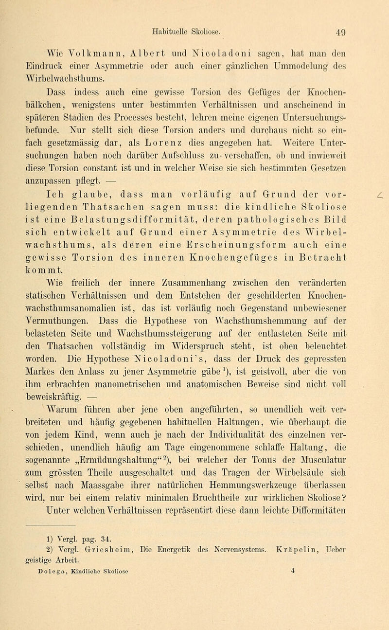 Wie Volkmann, Albert und Nicoladoni sagen, hat man den Eindruck einer Asymmetrie oder auch einer gänzlichen Ummodclung des Wirbelwachsthums. Dass indess auch eine gewisse Torsion des Gefüges der Knochcn- bälkchen, wenigstens unter bestimmten Verhältnissen und anscheinend in späteren Stadien des Processes besteht, lehren meine eigenen Untersuchungs- befunde. Nur stellt sich diese Torsion anders und durchaus nicht so ein- fach gesetzmässig dar, als Lorenz dies angegeben hat. Weitere Unter- suchungen haben noch darüber Aufschluss zu* verschaffen, ob und inwieweit diese Torsion constant ist und in welcher W^eise sie sich bestimmten Gesetzen anzupassen pflegt. — Ich glaube, dass man vorläufig auf Grund der vor- liegenden Thatsachen sagen muss: die kindliche Skoliose ist eine Belastungsdifformität, deren pathologisches Bild sich entwickelt auf Grund einer Asymmetrie des Wirbel- wachsthums, als deren eine Erscheinungsform auch eine gewisse Torsion des inneren Knochengefüges in Betracht kommt. Wie freilich der innere Zusammenhang zwischen den veränderten statischen Verhältnissen und dem Entstehen der geschilderten Knochen- wachsthumsanomalien ist, das ist vorläufig noch Gegenstand unbewiesener Vermuthungen. Dass die Hypothese von Wachsthumshemmung auf der belasteten Seite und Wachsthumssteigerung auf der entlasteten Seite mit den Thatsachen vollständig im Widerspruch steht, ist oben beleuchtet worden. Die Hypothese Nicoladoni's, dass der Druck des gepressten Markes den Anlass zu jener Asymmetrie gäbe1), ist geistvoll, aber die von ihm erbrachten manometrischen und anatomischen Beweise sind nicht voll beweiskräftig. — Warum führen aber jene oben angeführten, so unendlich weit ver- breiteten und häufig gegebenen habituellen Haltungen, wie überhaupt die von jedem Kind, wenn auch je nach der Individualität des einzelnen ver- schieden, unendlich häufig am Tage eingenommene schlaffe Haltung, die sogenannte „Ermüdungshaltung2), bei welcher der Tonus der Musculatur •zum grössten Theile ausgeschaltet und das Tragen der Wirbelsäule sich selbst nach Maassgabe ihrer natürlichen Hemmungswerkzeuge überlassen wird, nur bei einem relativ minimalen Bruchtheile zur wirklichen Skoliose ? Unter welchen Verhältnissen repräsentirt diese dann leichte Difformitäten 1) Vergl. pag. 34. 2) Vergl. Griesheim, Die Energetik des Nervensystems. Kräpelin, Ueber geistige Arbeit. Dolega, Kindliche Skoliose 4