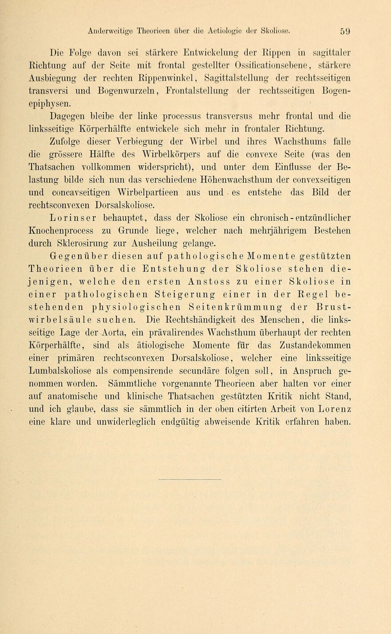 Die Folge davon sei stärkere Entwickelung der Rippen in sagittaler Richtung auf der Seite mit frontal gestellter Qssificationsebene, stärkere Ausbiegung der rechten Rippenwinkel, Sagittalstellung der rechtsseitigen transversi und Bogenwurzeln, Frontalstellung der rechtsseitigen Bogen- epiphysen. Dagegen bleibe der linke processus transversus mehr frontal und die linksseitige Körperhälfte entwickele sich mehr in frontaler Richtung. Zufolge dieser Verbiegung der Wirbel und ihres Wachsthums falle die grössere Hälfte des Wirbelkörpers auf die convexe Seite (was den Thatsachen vollkommen widerspricht), und unter dem Einflüsse der Be- lastung bilde sich nun das verschiedene Höhenwachsthum der convexseitigen und coneavseitigen Wirbelpartieen aus und • es entstehe das Bild der rechtsconvexen Dorsalskoliose. Lorin ser behauptet, dass der Skoliose ein chronisch - entzündlicher Knochenprocess zu Grunde liege, welcher nach mehrjährigem Bestehen durch Sklerosirung zur Ausheilung gelange. Gegenüber diesen auf pathologische Momente gestützten Theorieen über die Entstehung der Skoliose stehen die- jenigen, welche den ersten Anstoss zu einer Skoliose in einer pathologischen Steigerung einer in der Regel be- stehenden physiologischen Seitenkrümmung der Brust- wirbelsäule suchen. Die Rechtshändigkeit des Menschen, die links- seitige Lage der Aorta, ein prävalirendes Wachsthum überhaupt der rechten Körperhälfte, sind als ätiologische Momente für das Zustandekommen einer primären rechtsconvexen Dorsalskoliose, welcher eine linksseitige Lumbaiskoliose als compensirende seeundäre folgen soll, in Anspruch ge- nommen worden. Sämmtliche vorgenannte Theorieen aber halten vor einer auf anatomische und klinische Thatsachen gestützten Kritik nicht Stand, und ich glaube, dass sie sämmtlich in der oben citirten Arbeit von Lorenz eine klare und unwiderleglich endmiltis: abweisende Kritik erfahren haben.