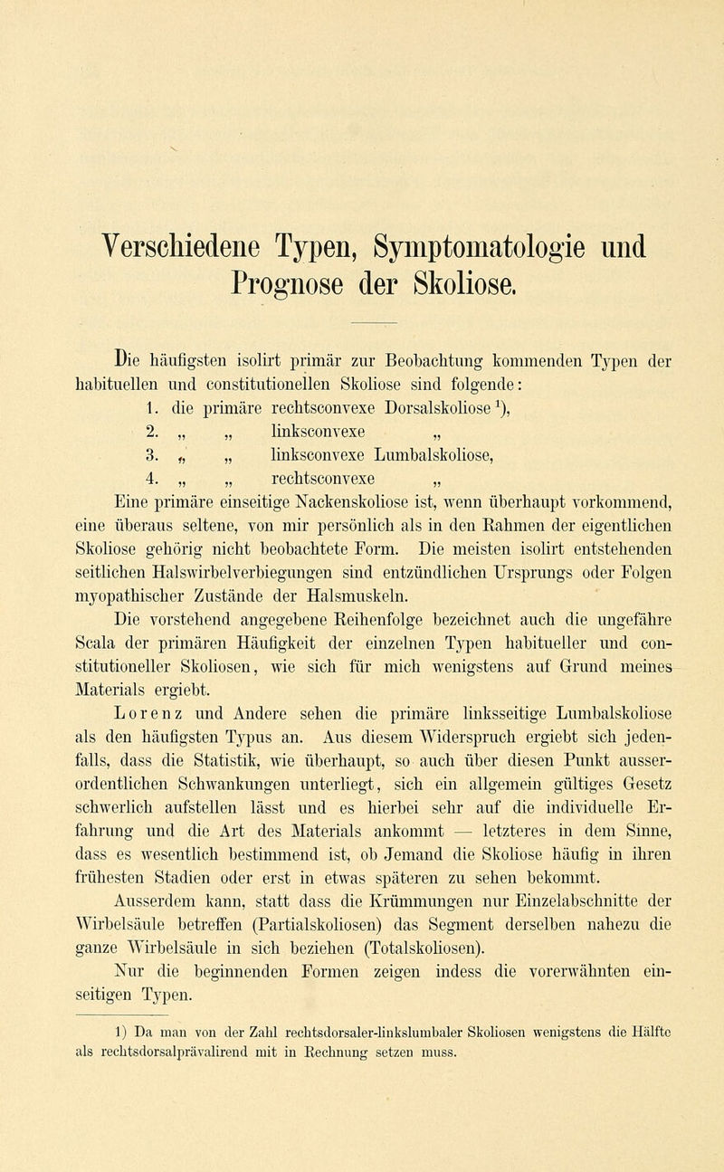 Verschiedene Typen, Symptomatologie und Prognose der Skoliose. Die häufigsten isolirt primär zur Beobachtung kommenden Typen der habituellen und constitutionellen Skoliose sind folgende: 1. die primäre rechtsconvexe Dorsalskoliose1), 2. „ „ linksconvexe „ 3. „ „ linksconvexe Lumbaiskoliose, 4. „ „ rechtsconvexe „ Eine primäre einseitige Nackenskoliose ist, wenn überhaupt vorkommend, eine überaus seltene, von mir persönlich als in den Rahmen der eigentlichen Skoliose gehörig nicht beobachtete Form. Die meisten isolirt entstehenden seitlichen Halswirbelverbiegungen sind entzündlichen Ursprungs oder Folgen myopathischer Zustände der Halsmuskeln. Die vorstehend angegebene Reihenfolge bezeichnet auch die ungefähre Scala der primären Häufigkeit der einzelnen Typen habitueller und con- stitutioneller Skoliosen, wie sich für mich wenigstens auf Grund meines Materials ergiebt. Lorenz und Andere sehen die primäre linksseitige Lumbaiskoliose als den häufigsten Typus an. Aus diesem Widerspruch ergiebt sich jeden- falls, dass die Statistik, wie überhaupt, so auch über diesen Punkt ausser- ordentlichen Schwankungen unterliegt, sich ein allgemein gültiges Gesetz schwerlich aufstellen lässt und es hierbei sehr auf die individuelle Er- fahrung und die Art des Materials ankommt — letzteres in dem Sinne, dass es wesentlich bestimmend ist, ob Jemand die Skoliose häufig in ihren frühesten Stadien oder erst in etwas späteren zu sehen bekommt. Ausserdem kann, statt dass die Krümmungen nur Einzelabschnitte der Wirbelsäule betreffen (Partialskoliosen) das Segment derselben nahezu die ganze AYirbelsäule in sich beziehen (Totalskoliosen). Nur die beginnenden Formen zeigen indess die vorerwähnten ein- seitigen Typen. 1) Da man von der Zahl rechtsdorsaler-linkslumbaler Skoliosen wenigstens die Hälfte als rechtsdorsalprävalirend mit in Kechnung setzen muss.