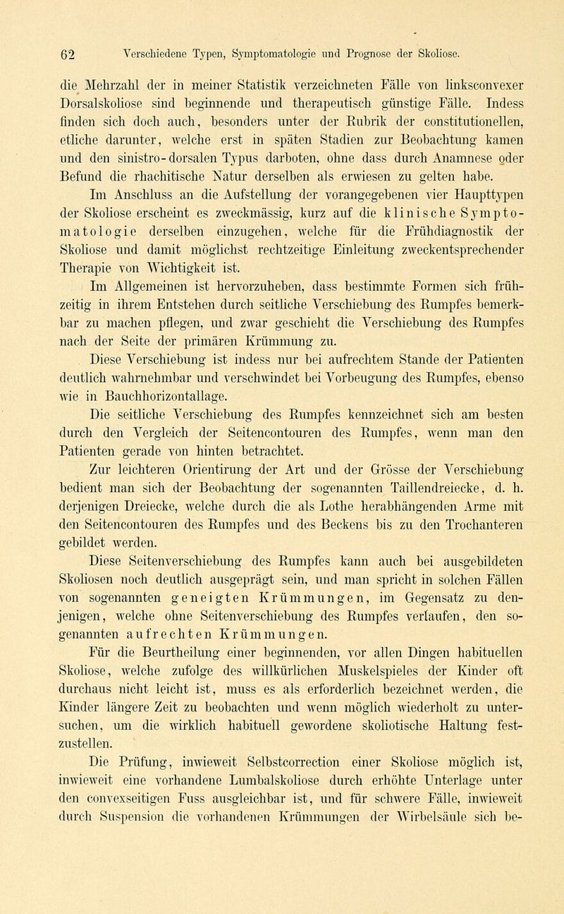 die Mehrzahl der in meiner Statistik verzeichneten Fälle von linksconvexer Dorsalskoliose sind beginnende und therapeutisch günstige Fälle. Indess finden sich doch auch, besonders unter der Rubrik der constitutionellen, etliche darunter, welche erst in späten Stadien zur Beobachtung kamen und den sinistro-dorsalen Typus darboten, ohne dass durch Anamnese oder Befund die rhachitische Natur derselben als erwiesen zu gelten habe. Im Anschluss an die Aufstellung der vorangegebenen vier Haupttypen der Skoliose erscheint es zweckmässig, kurz auf die klinische Sympto- matologie derselben einzugehen, welche für die Frühdiagnostik der Skoliose und damit möglichst rechtzeitige Einleitung zweckentsprechender Therapie von Wichtigkeit ist. Im Allgemeinen ist hervorzuheben, dass bestimmte Formen sich früh- zeitig in ihrem Entstehen durch seitliche Verschiebung des Rumpfes bemerk- bar zu machen pflegen, und zwar geschieht die Verschiebung des Rumpfes nach der Seite der primären Krümmung zu. Diese Verschiebung ist indess nur bei aufrechtem Stande der Patienten deutlich wahrnehmbar und verschwindet bei Vorbeugung des Rumpfes, ebenso wie in Bauchhorizontallage. Die seitliche Verschiebung des Rumpfes kennzeichnet sich am besten durch den Vergleich der Seitencontouren des Rumpfes, wenn man den Patienten gerade von hinten betrachtet. Zur leichteren Orientirung der Art und der Grösse der Verschiebung bedient man sich der Beobachtung der sogenannten Taillendreiecke, d. h. derjenigen Dreiecke, welche durch die als Lothe herabhängenden Arme mit den Seitencontouren des Rumpfes und des Beckens bis zu den Trochanteren gebildet werden. Diese Seitenverschiebung des Rumpfes kann auch bei ausgebildeten Skoliosen noch deutlich ausgeprägt sein, und man spricht in solchen Fällen von sogenannten geneigten Krümmungen, im Gegensatz zu den- jenigen, welche ohne Seitenverschiebung des Rumpfes verlaufen, den so- genannten aufrechten Krümmungen. Für die Beurtheilung einer beginnenden, vor allen Dingen habituellen Skoliose, welche zufolge des willkürlichen Muskelspieles der Kinder oft durchaus nicht leicht ist, muss es als erforderlich bezeichnet werden, die Kinder längere Zeit zu beobachten und wenn möglich wiederholt zu unter- suchen, um die wirklich habituell gewordene skoliotische Haltung fest- zustellen. Die Prüfung, inwieweit Selbstcorrection einer Skoliose möglich ist, inwieweit eine vorhandene Lumbaiskoliose durch erhöhte Unterlage unter den convexseitigen Fuss ausgleichbar ist, und für schwere Fälle, inwieweit durch Suspension die vorhandenen Krümmungen der Wirbelsäule sich be-