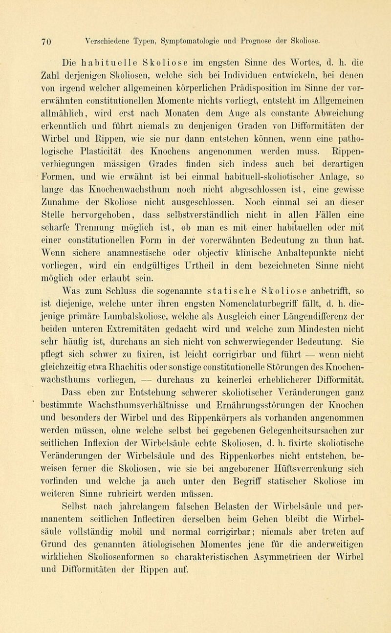 Die habituelle Skoliose im engsten Sinne des Wortes, d. h. die Zahl derjenigen Skoliosen, welche sich bei Individuen entwickeln, bei denen von irgend welcher allgemeinen körperlichen Prädisposition im Sinne der vor- erwähnten constitutionellen Momente nichts vorliegt, entsteht im Allgemeinen allmählich, wird erst nach Monaten dem Auge als constante Abweichung- erkenntlich und führt niemals zu denjenigen Graden von Difformitäten der Wirbel und Rippen, wie sie nur dann entstehen können, wenn eine patho- logische Plasticität des Knochens angenommen werden muss. Rippen- verbiegungen massigen Grades finden sich indess auch bei derartigen Formen, und wie erwähnt ist bei einmal habituell-skoliotischer Anlage, so lange das Knochenwachsthum noch nicht abgeschlossen ist, eine gewisse Zunahme der Skoliose nicht ausgeschlossen. Noch einmal sei an dieser Stelle hervorgehoben, dass selbstverständlich nicht in allen Fällen eine scharfe Trennung möglich ist, ob man es mit einer habituellen oder mit einer constitutionellen Form in der vorerwähnten Bedeutung zu thun hat. Wenn sichere anamnestische oder objectiv klinische Anhaltepunkte nicht vorliegen, wird ein endgültiges Urtheil in dem bezeichneten Sinne nicht möglich oder erlaubt sein. Was zum Schluss die sogenannte statische Skoliose anbetrifft, so ist diejenige, welche unter ihren engsten Nomenclaturbegriff fällt, d. h. die- jenige primäre Lumbaiskoliose, welche als Ausgleich einer Längendifferenz der beiden unteren Extremitäten gedacht wird und welche zum Mindesten nicht sehr häufig ist, durchaus an sich nicht von schwerwiegender Bedeutung. Sie pflegt sich schwer zu fixiren, ist leicht corrigirbar und führt — wenn nicht gleichzeitig etwa Rhachitis oder sonstige constitutionelle Störungen des Knochen- wachsthums vorliegen, — durchaus zu keinerlei erheblicherer Difformität. Dass eben zur Entstehung schwerer skoliotischer Veränderungen ganz bestimmte Wachsthumsverhältnisse und Ernährungsstörungen der Knochen und besonders der Wirbel und des Rippenkörpers als vorhanden angenommen werden müssen, ohne welche selbst bei gegebenen Gelegenheitsursachen zur seitlichen Inflexion der Wirbelsäule echte Skoliosen, d. h. fixirte skoliotische Veränderungen der Wirbelsäule und des Rippenkorbes nicht entstehen, be- weisen ferner die Skoliosen, wie sie bei angeborener Hüftsverrenkung sich vorfinden und welche ja auch unter den Begriff statischer Skoliose im weiteren Sinne rubricirt werden müssen. Selbst nach jahrelangem falschen Belasten der Wirbelsäule und per- manentem seitlichen Inflectiren derselben beim Gehen bleibt die Wirbel- säule vollständig mobil und normal corrigirbar; niemals aber treten auf Grund des genannten ätiologischen Momentes jene für die anderweitigen wirklichen Skoliosenformen so charakteristischen Asymmetrieen der Wirbel und Difformitäten der Rippen auf.