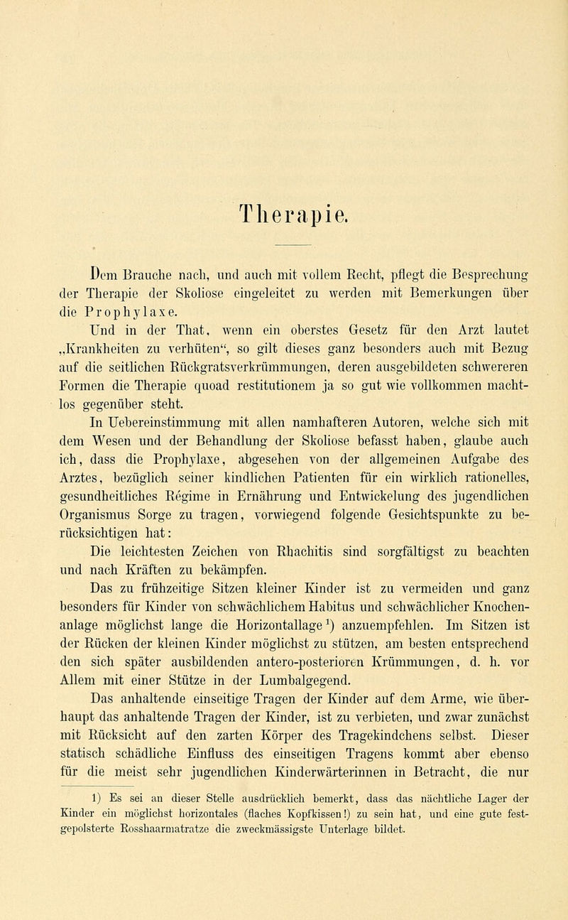 Therapie. Dem Brauche nach, und auch mit vollem Recht, pflegt die Besprechung der Therapie der Skoliose eingeleitet zu werden mit Bemerkungen über die Prophylaxe. Und in der That, wenn ein oberstes Gesetz für den Arzt lautet „Krankheiten zu verhüten, so gilt dieses ganz besonders auch mit Bezug auf die seitlichen Rückgratsverkrümmungen, deren ausgebildeten schwereren Formen die Therapie quoad restitutionem ja so gut wie vollkommen macht- los gegenüber steht. In Uebereinstimmung mit allen namhafteren Autoren, welche sich mit dem Wesen und der Behandlung der Skoliose befasst haben, glaube auch ich, dass die Prophylaxe, abgesehen von der allgemeinen Aufgabe des Arztes, bezüglich seiner kindlichen Patienten für ein wirklich rationelles, gesundheitliches Regime in Ernährung und Entwickelung des jugendlichen Organismus Sorge zu tragen, vorwiegend folgende Gesichtspunkte zu be- rücksichtigen hat: Die leichtesten Zeichen von Rhachitis sind sorgfältigst zu beachten und nach Kräften zu bekämpfen. Das zu frühzeitige Sitzen kleiner Kinder ist zu vermeiden und ganz besonders für Kinder von schwächlichem Habitus und schwächlicher Knochen- anlage möglichst lange die Horizontallage1) anzuempfehlen. Im Sitzen ist der Rücken der kleinen Kinder möglichst zu stützen, am besten entsprechend den sich später ausbildenden antero-posterioren Krümmungen, d. h. vor Allem mit einer Stütze in der Lumbaigegend. Das anhaltende einseitige Tragen der Kinder auf dem Arme, wie über- haupt das anhaltende Tragen der Kinder, ist zu verbieten, und zwar zunächst mit Rücksicht auf den zarten Körper des Tragekindchens selbst. Dieser statisch schädliche Einfluss des einseitigen Tragens kommt aber ebenso für die meist sehr jugendlichen Kinderwärterinnen in Betracht, die nur 1) Es sei an dieser Stelle ausdrücklich bemerkt, dass das nächtliche Lager der Kinder ein möglichst horizontales (flaches Kopfkissen!) zu sein hat, und eine gute fest- gepolsterte Eosshaarmatratze die zweckmässigste Unterlage bildet.