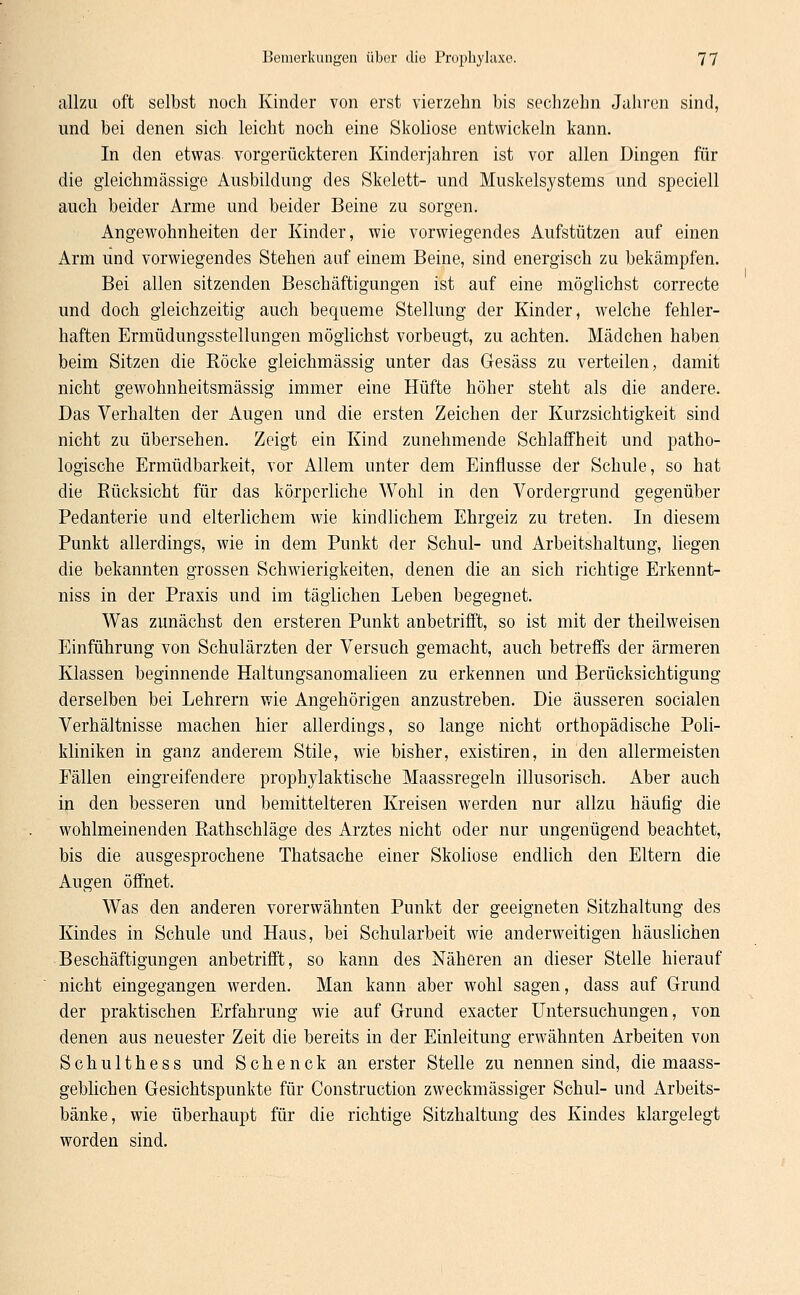 allzu oft selbst noch Kinder von erst vierzehn bis sechzehn Jahren sind, und bei denen sich leicht noch eine Skoliose entwickeln kann. In den etwas vorgerückteren Kinderjahren ist vor allen Dingen für die gleichmässige Ausbildung des Skelett- und Muskelsystems und speciell auch beider Arme und beider Beine zu sorgen. Angewohnheiten der Kinder, wie vorwiegendes Aufstützen auf einen Arm und vorwiegendes Stehen auf einem Beine, sind energisch zu bekämpfen. Bei allen sitzenden Beschäftigungen ist auf eine möglichst correcte und doch gleichzeitig auch bequeme Stellung der Kinder, welche fehler- haften Ermüdungsstellungen möglichst vorbeugt, zu achten. Mädchen haben beim Sitzen die Röcke gleichmässig unter das Gesäss zu verteilen, damit nicht gewohnheitsmässig immer eine Hüfte höher steht als die andere. Das Verhalten der Augen und die ersten Zeichen der Kurzsichtigkeit sind nicht zu übersehen. Zeigt ein Kind zunehmende Schlaffheit und patho- logische Ermüdbarkeit, vor Allem unter dem Einflüsse der Schule, so hat die Bücksicht für das körperliche Wohl in den Vordergrund gegenüber Pedanterie und elterlichem wie kindlichem Ehrgeiz zu treten. In diesem Punkt allerdings, wie in dem Punkt der Schul- und Arbeitshaltung, liegen die bekannten grossen Schwierigkeiten, denen die an sich richtige Erkennt- niss in der Praxis und im täglichen Leben begegnet. Was zunächst den ersteren Punkt anbetrifft, so ist mit der theilweisen Einführung von Schulärzten der Versuch gemacht, auch betreffs der ärmeren Klassen beginnende Haltungsanomalieen zu erkennen und Berücksichtigung derselben bei Lehrern wie Angehörigen anzustreben. Die äusseren socialen Verhältnisse machen hier allerdings, so lange nicht orthopädische Poli- kliniken in ganz anderem Stile, wie bisher, existiren, in den allermeisten Fällen eingreifendere prophylaktische Maassregeln illusorisch. Aber auch in den besseren und bemittelteren Kreisen werden nur allzu häufig die wohlmeinenden Rathschläge des Arztes nicht oder nur ungenügend beachtet, bis die ausgesprochene Thatsache einer Skoliose endlich den Eltern die Augen öffnet. Was den anderen vorerwähnten Punkt der geeigneten Sitzhaltung des Kindes in Schule und Haus, bei Schularbeit wie anderweitigen häuslichen Beschäftigungen anbetrifft, so kann des Näheren an dieser Stelle hierauf nicht eingegangen werden. Man kann aber wohl sagen, dass auf Grund der praktischen Erfahrung wie auf Grund exaeter Untersuchungen, von denen aus neuester Zeit die bereits in der Einleitung erwähnten Arbeiten von Schulthess und Schenck an erster Stelle zu nennen sind, die maass- geblichen Gesichtspunkte für Construction zweckmässiger Schul- und Arbeits- bänke, wie überhaupt für die richtige Sitzhaltung des Kindes klargelegt worden sind.