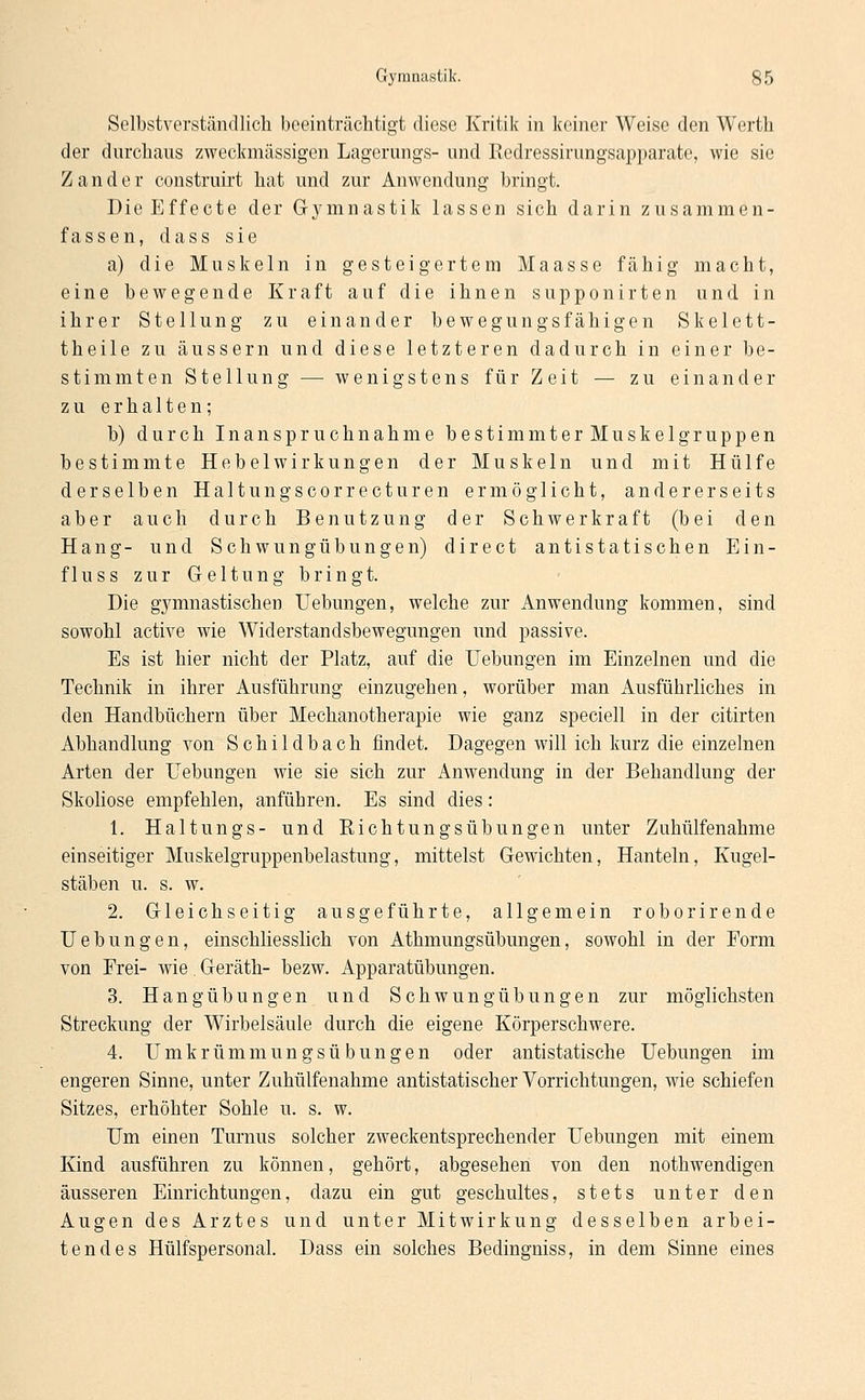 Selbstverständlich beeinträchtigt diese Kritik in keiner Weise den Werth der durchaus zweckmässigen Lagerungs- und Rcdressirungsapparate, wie sie Zander construirt hat und zur Anwendung bringt. Die Effecte der Gymnastik lassen sich darin zusammen- fassen, dass sie a) die Muskeln in gesteigertem Maasse fähig macht, eine bewegende Kraft auf die ihnen supponirten und in ihrer Stellung zu einander bewegungsfähigen Skelett- theile zu äussern und diese letzteren dadurch in einer be- stimmten Stellung — wenigstens für Zeit — zu einander zu erhalten; b) durch Inanspruchnahme bestimmterMuskelgruppen bestimmte Hebelwirkungen der Muskeln und mit Hülfe derselben Haltungscorrecturen ermöglicht, andererseits aber auch durch Benutzung der Schwerkraft (bei den Hang- und Schwungübungen) direet antistatischen Ein- fluss zur Geltung bringt. Die gymnastischen Uebungen, welche zur Anwendung kommen, sind sowohl active wie Widerstandsbewegungen und passive. Es ist hier nicht der Platz, auf die Uebungen im Einzelnen und die Technik in ihrer Ausführung einzugehen, worüber man Ausführliches in den Handbüchern über Mechanotherapie wie ganz speciell in der citirten Abhandlung von Schildbach findet. Dagegen will ich kurz die einzelnen Arten der Uebungen wie sie sich zur Anwendung in der Behandlung der Skoliose empfehlen, anführen. Es sind dies: 1. Haltungs- und Richtungsübungen unter Zuhülfenahme einseitiger Muskelgruppenbelastung, mittelst Gewichten, Hanteln, Kugel- stäben u. s. w. 2. Gleichseitig ausgeführte, allgemein roborirende Uebungen, einschliesslich von Athmungsübungen, sowohl in der Form von Frei- wie Geräth- bezw. Apparatübungen. 3. Hangübungen und Schwungübungen zur möglichsten Streckung der Wirbelsäule durch die eigene Körperschwere. 4. Umkrümmungsübungen oder antistatische Uebungen im engeren Sinne, unter Zuhülfenahme antistatischer Vorrichtungen, wie schiefen Sitzes, erhöhter Sohle u. s. w. Um einen Turnus solcher zweckentsprechender Uebungen mit einem Kind ausführen zu können, gehört, abgesehen von den nothwendigen äusseren Einrichtungen, dazu ein gut geschultes, stets unter den Augen des Arztes und unter Mitwirkung desselben arbei- tendes Hülfspersonal. Dass ein solches Bedingniss, in dem Sinne eines