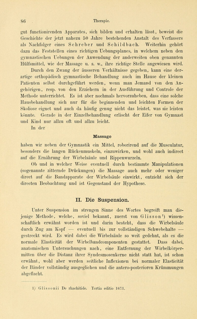 gut functionirenden Apparates, sich bilden und erhalten lässt, beweist die Geschichte der jetzt nahezu 50 Jahre bestehenden Anstalt des Verfassers als Nachfolger eines Schreber und Schildbach. Weiterhin gehört dazu das Feststellen eines richtigen Uebungsplanes, in welchem neben den gymnastischen Uebungen der Anwendung der anderweiten oben genannten Hülfsmittel, wie der Massage u. s. w., ihre richtige Stelle angewiesen wird. Durch den Zwang der äusseren Verhältnisse gegeben, kann eine der- artige orthopädisch gymnastische Behandlung auch im Hause der kleinen Patienten selbst durchgeführt werden, wenn man Jemand von den An- gehörigen, resp. von den Erziehern in der Ausführung und Controle der Methode unterrichtet. Es ist aber nochmals hervorzuheben, dass eine solche Hausbehandlung sich nur für die beginnenden und leichten Formen der Skoliose eignet und auch da häufig genug nicht das leistet, was sie leisten könnte. Gerade in der Einzelbehandlung erlischt der Eifer von Gymnast und Kind nur allzu oft und allzu leicht. In der Massage haben wir neben der Gymnastik ein Mittel, roborirend auf die Musculatur, besonders die langen Rückenmuskeln, einzuwirken, und wohl auch indirect auf die Ernährung der Wirbelsäule und Rippenwurzeln. Ob und in welcher Weise eventuell durch bestimmte Manipulationen (sogenannte zitternde Drückungen) die Massage auch mehr oder weniger direct auf die Bandapparate der Wirbelsäule einwirkt, entzieht sich der directen Beobachtung und ist Gegenstand der Hypothese. II. Die Suspension. Unter Suspension im strengen Sinne des Wortes begreift man die- jenige Methode, welche, soviel bekannt, zuerst von Glisson1) wissen- schaftlich erwähnt worden ist und darin besteht, dass die Wirbelsäule durch Zug am Kopf — eventuell bis zur vollständigen Schwebehalte — gestreckt wird. Es wird dabei die Wirbelsäule so weit gedehnt, als es die normale Elasticität der Wirbelbandcomponenten gestattet. Dass dabei, anatomischen Untersuchungen nach, eine Entfernung der Wirbelkörper- mitten über die Distanz ihrer Syndesmosenkerne nicht statt hat, ist schon erwähnt, wohl aber werden seitliche Inflexionen bei normaler Elasticität der Bänder vollständig ausgeglichen und die antero-posterioren Krümmungen abgeflacht. 1) Grlissonii De rhachitide. Tertia editio 1671.