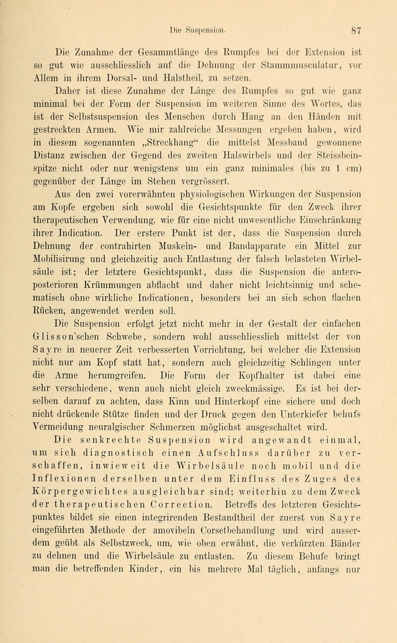 Die Zunahme der Gesammtlänge des Rumpfes bei der Extension ist so gut wie ausschliesslich auf die Dehnung der Stammmusculatur, vor Allem in ihrem Dorsal- und Halstheil, zu setzen. Daher ist diese Zunahme der Länge des Rumpfes so gut wie ganz minimal bei der Form der Suspension im weiteren Sinne des Wortes, das ist der Selbstsuspension des Menschen durch Hang an den Händen mit gestreckten Armen. Wie mir zahlreiche Messungen ergeben haben, wird in diesem sogenannten „Streckhang die mittelst Messband gewonnene Distanz zwischen der Gegend des zweiten Halswirbels und der Steissbein- spitze nicht oder nur wenigstens um ein ganz minimales (bis zu 1 cm) gegenüber der Länge im Stehen vergrössert. Aus den zwei vorerwähnten physiologischen Wirkungen der Suspension am Kopfe ergeben sich sowohl die Gesichtspunkte für den Zweck ihrer therapeutischen Verwendung, wie für eine nicht unwesentliche Einschränkung ihrer Indication. Der erstere Punkt ist der, dass die Suspension durch Dehnung der contrahirten Muskeln- und Bandapparate ein Mittel zur Mobilisirung und gleichzeitig auch Entlastung der falsch belasteten Wirbel- säule ist; der letztere Gesichtspunkt, dass die Suspension die antero- posterioren Krümmungen abflacht und daher nicht leichtsinnig und sche- matisch ohne wirkliche Indicationen, besonders bei an sich schon flachen Rücken, angewendet werden soll. Die Suspension erfolgt jetzt nicht mehr in der Gestalt der einfachen G1 isson'schen Schwebe, sondern wohl ausschliesslich mittelst der von Sayre in neuerer Zeit verbesserten Vorrichtung, bei welcher die Extension nicht nur am Kopf statt hat, sondern auch gleichzeitig Schlingen unter die Arme herumgreifen. Die Form der Kopfhalter ist dabei eine sehr verschiedene, wenn auch nicht gleich zweckmässige. Es ist bei der- selben darauf zu achten, dass Kinn und Hinterkopf eine sichere und doch nicht drückende Stütze finden und der Druck gegen den Unterkiefer behufs Vermeidung neuralgischer Schmerzen möglichst ausgeschaltet wird. Die senkrechte Suspension wird angewandt einmal, um sich diagnostisch einen Aufschluss darüber zu ver- schaffen, inwieweit die Wirbelsäule noch mobil und die Inflexionen derselben unter dem Einfluss des Zuges des Körpergewichtes ausgleichbar sind; weiterhin zu dem Zweck der therapeutischen Correction. Betreffs des letzteren Gesichts- punktes bildet sie einen integrirenden Bestandtheil der zuerst von Sayre eingeführten Methode der amovibeln Corsetbehandlung und wird ausser- dem geübt als Selbstzweck, um, wie oben erwähnt, die verkürzten Bänder zu dehnen und die Wirbelsäule zu entlasten. Zu diesem Behufe bringt man die betreffenden Kinder, ein bis mehrere Mal täglich, anfangs nur