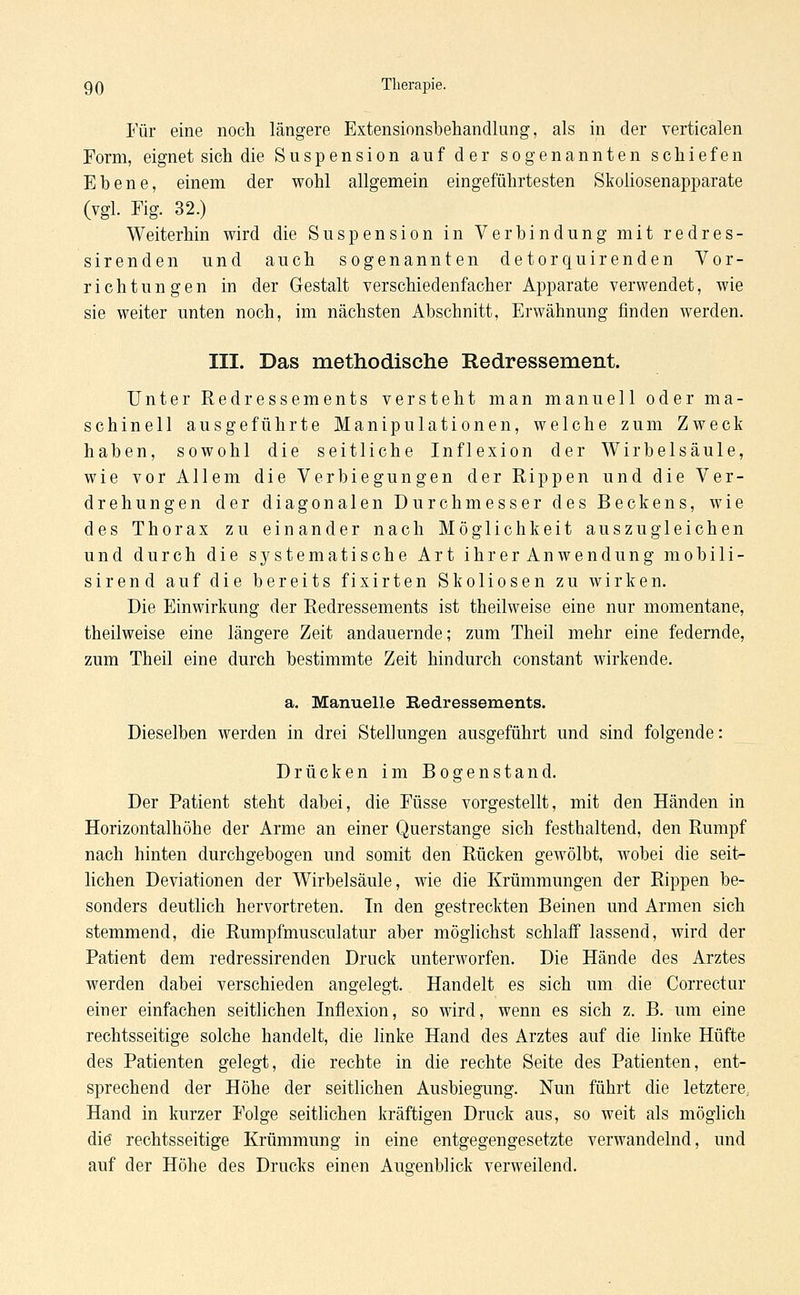 Für eine noch längere Extensionsbehandlung, als in der verticalen Form, eignet sich die Suspension auf der sogenannten schiefen Ebene, einem der wohl allgemein eingeführtesten Skoliosenapparate (vgl. Fig. 32.) Weiterhin wird die Suspension in Verbindung mit redres- sirenden und auch sogenannten detorquirenden Vor- richtungen in der Gestalt verschiedenfach er Apparate verwendet, wie sie weiter unten noch, im nächsten Abschnitt, Erwähnung finden werden. III. Das methodische Redressement. Unter Redressements versteht man manuell oder ma- schinell ausgeführte Manipulationen, welche zum Zweck haben, sowohl die seitliche Inflexion der Wirbelsäule, wie vor Allem die Verbiegungen der Rippen und die Ver- drehungen der diagonalen Durchmesser des Beckens, wie des Thorax zu einander nach Möglichkeit auszugleichen und durch die systematische Art ihr erAnwendung mobili- sirend auf die bereits fixirten Skoliosen zu wirken. Die Einwirkung der Redressements ist theilweise eine nur momentane, theilweise eine längere Zeit andauernde; zum Theil mehr eine federnde, zum Theil eine durch bestimmte Zeit hindurch constant wirkende. a. Manuelle Redressements. Dieselben werden in drei Stellungen ausgeführt und sind folgende: Drücken im Bogenstand. Der Patient steht dabei, die Füsse vorgestellt, mit den Händen in Horizontalhöhe der Arme an einer Querstange sich festhaltend, den Rumpf nach hinten durchgebogen und somit den Rücken gewölbt, wobei die senV liehen Deviationen der Wirbelsäule, wie die Krümmungen der Rippen be- sonders deutlich hervortreten. In den gestreckten Beinen und Armen sich stemmend, die Rumpfmusculatur aber möglichst schlaff lassend, wird der Patient dem redressirenden Druck unterworfen. Die Hände des Arztes werden dabei verschieden angelegt. Handelt es sich um. die Correctur einer einfachen seitlichen Inflexion, so wird, wenn es sich z. B. um eine rechtsseitige solche handelt, die linke Hand des Arztes auf die linke Hüfte des Patienten gelegt, die rechte in die rechte Seite des Patienten, ent- sprechend der Höhe der seitlichen Ausbiegung. Nun führt die letztere. Hand in kurzer Folge seitlichen kräftigen Druck aus, so weit als möglich diö rechtsseitige Krümmung in eine entgegengesetzte verwandelnd, und auf der Höhe des Drucks einen Augenblick verweilend.