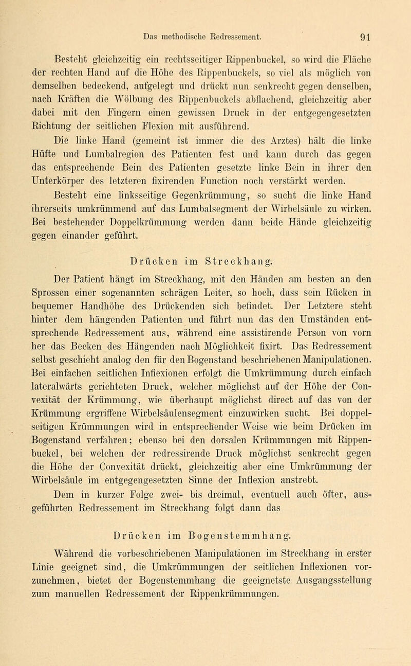 Besteht gleichzeitig ein rechtsseitiger Rippenbuckel, so wird die Fläche der rechten Hand auf die Höhe des Rippenbuckels, so viel als möglich von demselben bedeckend, aufgelegt und drückt nun senkrecht gegen denselben, nach Kräften die Wölbung des Rippenbuckels abflachend, gleichzeitig aber dabei mit den Fingern einen gewissen Druck in der entgegengesetzten Richtung der seitlichen Flexion mit ausführend. Die linke Hand (gemeint ist immer die des Arztes) hält die linke Hüfte und Lumbairegion des Patienten fest und kann durch das gegen das entsprechende Bein des Patienten gesetzte linke Bein in ihrer den Unterkörper des letzteren fixirenden Function noch verstärkt werden. Besteht eine linksseitige Gegenkrümmung, so sucht die linke Hand ihrerseits umkrümmend auf das Lumbaisegment der Wirbelsäule zu wirken. Bei bestehender Doppelkrümmung werden dann beide Hände gleichzeitig gegen einander geführt. Drücken im Streckhang. Der Patient hängt im Streckhang, mit den Händen am besten an den Sprossen einer sogenannten schrägen Leiter, so hoch, dass sein Rücken in bequemer Handhöhe des Drückenden sich befindet. Der Letztere steht hinter dem hängenden Patienten und führt nun das den Umständen ent- sprechende Redressement aus, während eine assistirende Person von vorn her das Becken des Hängenden nach Möglichkeit fixirt. Das Redressement selbst geschieht analog den für denBogenstand beschriebenen Manipulationen. Bei einfachen seitlichen Infiexionen erfolgt die Umkrümmung durch einfach lateralwärts gerichteten Druck, welcher möglichst auf der Höhe der Con- vexität der Krümmung, wie überhaupt möglichst direct auf das von der Krümmung ergriffene Wirbelsäulensegment einzuwirken sucht. Bei doppel- seitigen Krümmungen wird in entsprechender Weise wie beim Drücken im Bogenstand verfahren; ebenso bei den dorsalen Krümmungen mit Rippen- buckel, bei welchen der redressirende Druck möglichst senkrecht gegen die Höhe der Convexität drückt, gleichzeitig aber eine Umkrümmung der Wirbelsäule im entgegengesetzten Sinne der Inflexion anstrebt. Dem in kurzer Folge zwei- bis dreimal, eventuell auch öfter, aus- geführten Redressement im Streckhang folgt dann das Drücken im Bogen stemmhang. Während die vorbeschriebenen Manipulationen im Streckhang in erster Linie geeignet sind, die Umkrümmungen der seitlichen Infiexionen vor- zunehmen, bietet der Bogenstemmhang die geeignetste Ausgangsstellung zum manuellen Redressement der Rippenkrümmungen.