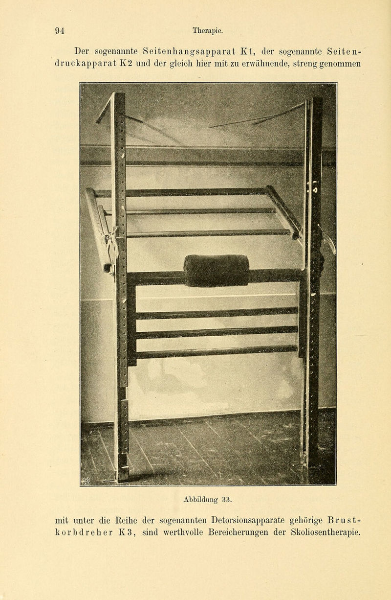 Der sogenannte Seitenhangsapparat Kl, der sogenannte Seiten- druckapparat K2 und der gleich hier mit zu erwähnende, strenggenommen Abbildung 33. mit unter die Reihe der sogenannten Detorsionsapparate gehörige Brust- korbdreher K3, sind werthvolle Bereicherungen der Skoliosentherapie.