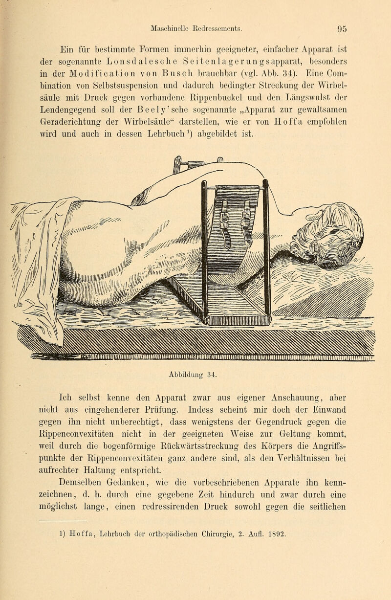 Ein für bestimmte Formen immerhin geeigneter, einfacher Apparat ist der sogenannte Lonsclalesche Seitenlagerung sapparat, besonders in der Modification von Busch brauchbar (vgl. Abb. 34). Eine Com- bination von Selbstsuspension und dadurch bedingter Streckung der Wirbel- säule mit Druck gegen vorhandene Rippenbuckel und den Längswulst der Lendengegend soll der Beely'sche sogenannte „Apparat zur gewaltsamen Geraderichtung der Wirbelsäule darstellen, wie er von Hoffa empfohlen wird und auch in dessen Lehrbuch1) abgebildet ist. Abbildung 34. Ich selbst kenne den Apparat zwar aus eigener Anschauung, aber nicht aus eingehenderer Prüfung. Indess scheint mir doch der Einwand gegen ihn nicht unberechtigt, dass wenigstens der Gegendruck gegen die Rippenconvexitäten nicht in der geeigneten Weise zur Geltung kommt, weil durch die bogenförmige Rückwärtsstreckung des Körpers die Angriffs- punkte der Rippenconvexitäten ganz andere sind, als den Verhältnissen bei aufrechter Haltung entspricht. Demselben Gedanken., wie die vorbeschriebenen Apparate ihn kenn- zeichnen, d. h. durch eine gegebene Zeit hindurch und zwar durch eine möglichst lange, einen redressirenden Druck sowohl gegen die seitlichen 1) Hoffa, Lehrbuch der orthopädischen Chirurgie, 2. Aufl. 1892.