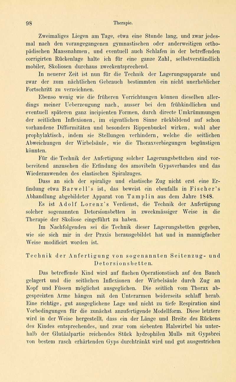 Zweimaliges Liegen am Tage, etwa eine Stunde lang, und zwar jedes- mal nach den vorangegangenen gymnastischen oder anderweitigen ortho- pädischen Maassnahmen, und eventuell auch Schlafen in der betreffenden corrigirten Rückenlage halte ich für eine ganze Zahl, selbstverständlich mobiler, Skoliosen durchaus zweckentsprechend. In neuerer Zeit ist nun für die Technik der Lagerungsapparate und zwar der zum nächtlichen Gebrauch bestimmten ein nicht unerheblicher Fortschritt zu verzeichnen. Ebenso wenig wie die früheren Vorrichtungen können dieselben aller- dings meiner Ueberzeugung nach, ausser bei den frühkindlichen und eventuell späteren ganz incipienten Formen, durch directe Umkrümmungen der seitlichen Inflexionen, im eigentlichen Sinne rückbildend auf schon vorhandene Difformitäten und besonders Rippenbuckel wirken, wohl aber prophylaktisch, indem sie Stellungen verhindern, welche die seitlichen Abweichungen der Wirbelsäule, wie die Thoraxverbiegungen begünstigen könnten. Für die Technik der Anfertigung solcher Lagerungsbettchen sind vor- bereitend anzusehen die Erfindung des amovibeln Gypsverbandes und das Wiederanwenden des elastischen Spiralzuges. Dass an sich der spiralige und elastische Zug nicht erst eine Er- findung etwa Barwell's ist, das beweist ein ebenfalls in Fischer's Abhandlung abgebildeter Apparat von Tamplin aus dem Jahre 1848. Es ist Adolf Lorenz's Verdienst, die Technik der Anfertigung solcher sogenannten Detorsionsbetten in zweckmässiger Weise in die Therapie der Skoliose eingeführt zu haben. Im Nachfolgenden sei die Technik dieser Lagerungsbetten gegeben, wie sie sich mir in der Praxis herausgebildet hat und in mannigfacher Weise modificirt worden ist. Technik der Anfertigung von sogenannten Seitenzug- und Detorsionsbetten. Das betreffende Kind wird auf flachen Operationstisch auf den Bauch gelagert und die seitlichen Inflexionen der Wirbelsäule durch Zug an Kopf und Füssen möglichst ausgeglichen. Die seitlich vom Thorax ab- gespreizten Arme hängen mit den Unterarmen beiderseits schlaff herab. Eine richtige, gut ausgeglichene Lage und nicht zu tiefe Respiration sind Vorbedingungen für die zunächst anzufertigende Modellform. Diese letztere wird in der Weise hergestellt, dass ein der Länge und Breite des Rückens des Kindes entsprechendes, und zwar vom siebenten Halswirbel bis unter- halb der Glutäalpartie reichendes Stück hydrophilen Mulls mit Gypsbrei von bestem rasch erhärtenden Gyps durchtränkt wird und gut ausgestrichen