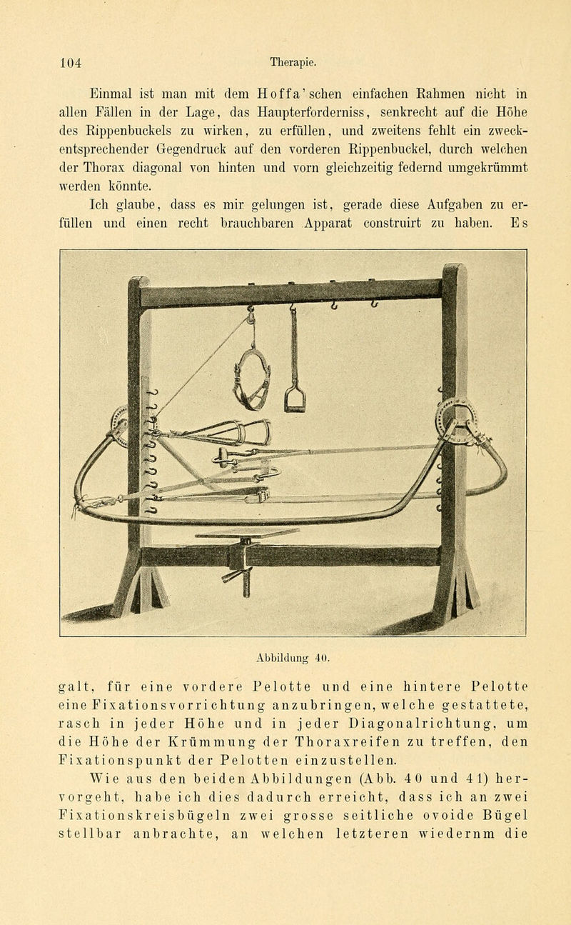 Einmal ist man mit dem Hoffa'sehen einfachen Rahmen nicht in allen Fällen in der Lage, das Haupterforderniss, senkrecht auf die Höhe des Rippenbuckels zu wirken, zu erfüllen, und zweitens fehlt ein zweck- entsprechender Gegendruck auf den vorderen Kippenbuckel, durch welchen der Thorax diagonal von hinten und vorn gleichzeitig federnd umgekrümmt werden könnte. Ich glaube, dass es mir gelungen ist, gerade diese Aufgaben zu er- füllen und einen recht brauchbaren Apparat construirt zu haben. Es Abbildung 40. galt, für eine vordere Pelotte und eine hintere Pelotte eine Eixationsvorrichtung anzubringen, welche gestattete, rasch in jeder Höhe und in jeder Diagonalrichtung, um die Höhe der Krümmung der Thoraxreifen zu treffen, den Fixationspunkt der Pelotten einzustellen. Wie aus den beidenAbbildungen (Abb. 40 und 4 1) her- vorgeht, habe ich dies dadurch erreicht, dass ich an zwei Fixationskreisbügeln zwei grosse seitliche ovoide Bügel stellbar anbrachte, an welchen letzteren wiedernm die