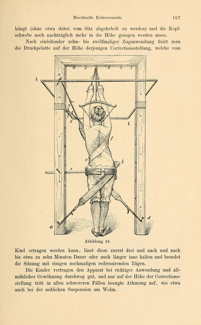 hängt (ohne etwa dabei vom Sitz abgehebelt zu werden) und die Kopf- schwebe noch nachträglich mehr in die Höhe gezogen werden muss. Nach einleitender zehn- bis zwölfmaliger Zuganwendung fixirt man die Druckpelotte auf der Höhe derjenigen Correctionsstellung, welche vom Abbildung 43. Kind ertragen werden kann, lässt diese zuerst drei und nach und nach bis etwa zu zehn Minuten Dauer oder auch länger inne halten und beendet die Sitzung mit einigen nochmaligen redressirenden Zügen. Die Kinder vertragen den Apparat bei richtiger Anwendung und all- mählicher Gewöhnung durchweg gut, und nur auf der Höhe der Corrections- stellung tritt in allen schwereren Fällen beengte Athmung auf, wie etwa auch bei der seitlichen Suspension am Wolm.