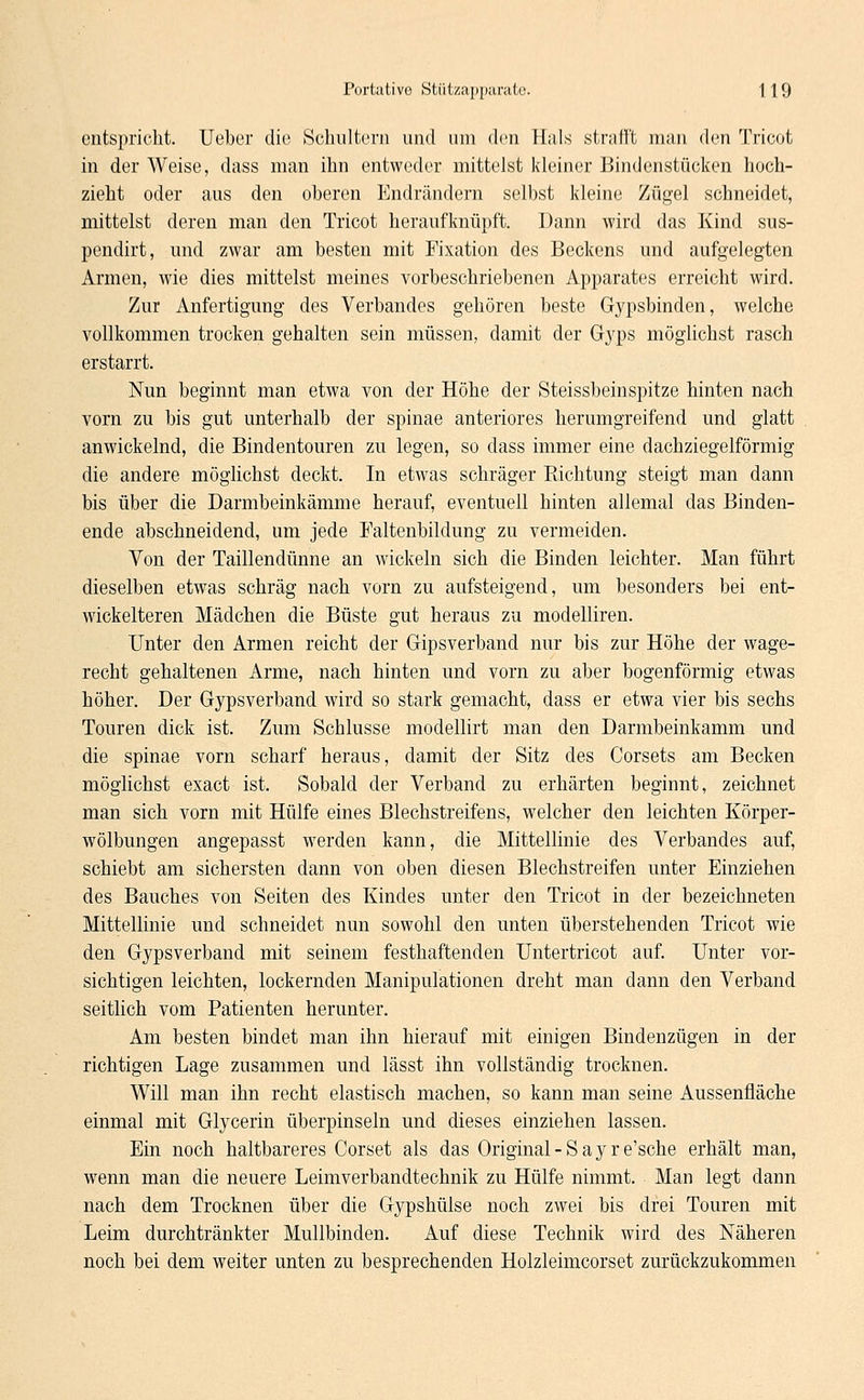 entspricht. Ueber die Schultern und um den Hals strafft man den Tricot in der Weise, dass man ihn entweder mittelst kleiner Bindenstücken hoch- zieht oder aus den oberen Endrändern selbst kleine Zügel schneidet, mittelst deren man den Tricot heraufknüpft. Dann wird das Kind sus- pendirt, und zwar am besten mit Fixation des Beckens und aufgelegten Armen, wie dies mittelst meines vorbeschriebenen Apparates erreicht wird. Zur Anfertigung des Verbandes gehören beste Gypsbinden, welche vollkommen trocken gehalten sein müssen, damit der Gyps möglichst rasch erstarrt. Nun beginnt man etwa von der Höhe der Steissbeinspitze hinten nach vorn zu bis gut unterhalb der Spinae anteriores herumgreifend und glatt anwickelnd, die Bindentouren zu legen, so dass immer eine dachziegelförmig die andere möglichst deckt. In etwas schräger Richtung steigt man dann bis über die Darmbeinkämme herauf, eventuell hinten allemal das Binden- ende abschneidend, um jede Faltenbildung zu vermeiden. Von der Taillendünne an wickeln sich die Binden leichter. Man führt dieselben etwas schräg nach vorn zu aufsteigend, um besonders bei ent- wickelteren Mädchen die Büste gut heraus zu modelliren. Unter den Armen reicht der Gipsverband nur bis zur Höhe der wage- recht gehaltenen Arme, nach hinten und vorn zu aber bogenförmig etwas höher. Der Gypsverband wird so stark gemacht, dass er etwa vier bis sechs Touren dick ist. Zum Schlüsse modellirt man den Darmbeinkamm und die Spinae vorn scharf heraus, damit der Sitz des Corsets am Becken möglichst exaet ist. Sobald der Verband zu erhärten beginnt, zeichnet man sich vorn mit Hülfe eines Blechstreifens, welcher den leichten Körper- wölbungen angepasst werden kann, die Mittellinie des Verbandes auf, schiebt am sichersten dann von oben diesen Blechstreifen unter Einziehen des Bauches von Seiten des Kindes unter den Tricot in der bezeichneten Mittellinie und schneidet nun sowohl den unten überstehenden Tricot wie den Gypsverband mit seinem festhaftenden Untertricot auf. Unter vor- sichtigen leichten, lockernden Manipulationen dreht man dann den Verband seitlich vom Patienten herunter. Am besten bindet man ihn hierauf mit einigen Bindenzügen in der richtigen Lage zusammen und lässt ihn vollständig trocknen. Will man ihn recht elastisch machen, so kann man seine Aussenfläche einmal mit Glycerin überpinseln und dieses einziehen lassen. Ein noch haltbareres Corset als das Original - S a y r e'sche erhält man, wenn man die neuere Leimverbandtechnik zu Hülfe nimmt. Man legt dann nach dem Trocknen über die Gypshülse noch zwei bis drei Touren mit Leim durchtränkter Mullbinden. Auf diese Technik wird des Näheren noch bei dem weiter unten zu besprechenden Holzleimcorset zurückzukommen